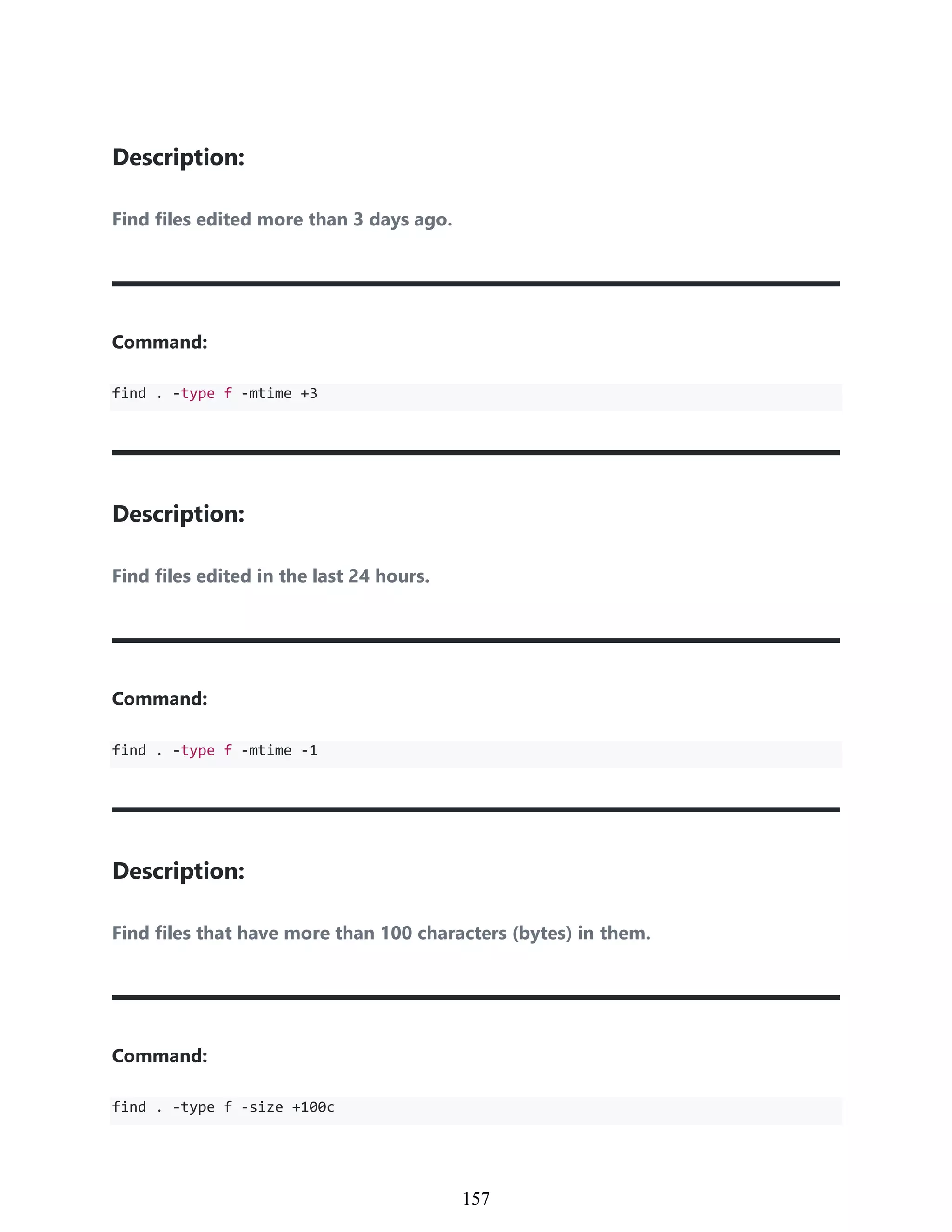 Description:
Find files edited more than 3 days ago.
Command:
find . -type f -mtime +3
Description:
Find files edited in the last 24 hours.
Command:
find . -type f -mtime -1
Description:
Find files that have more than 100 characters (bytes) in them.
Command:
find . -type f -size +100c
947
157
 