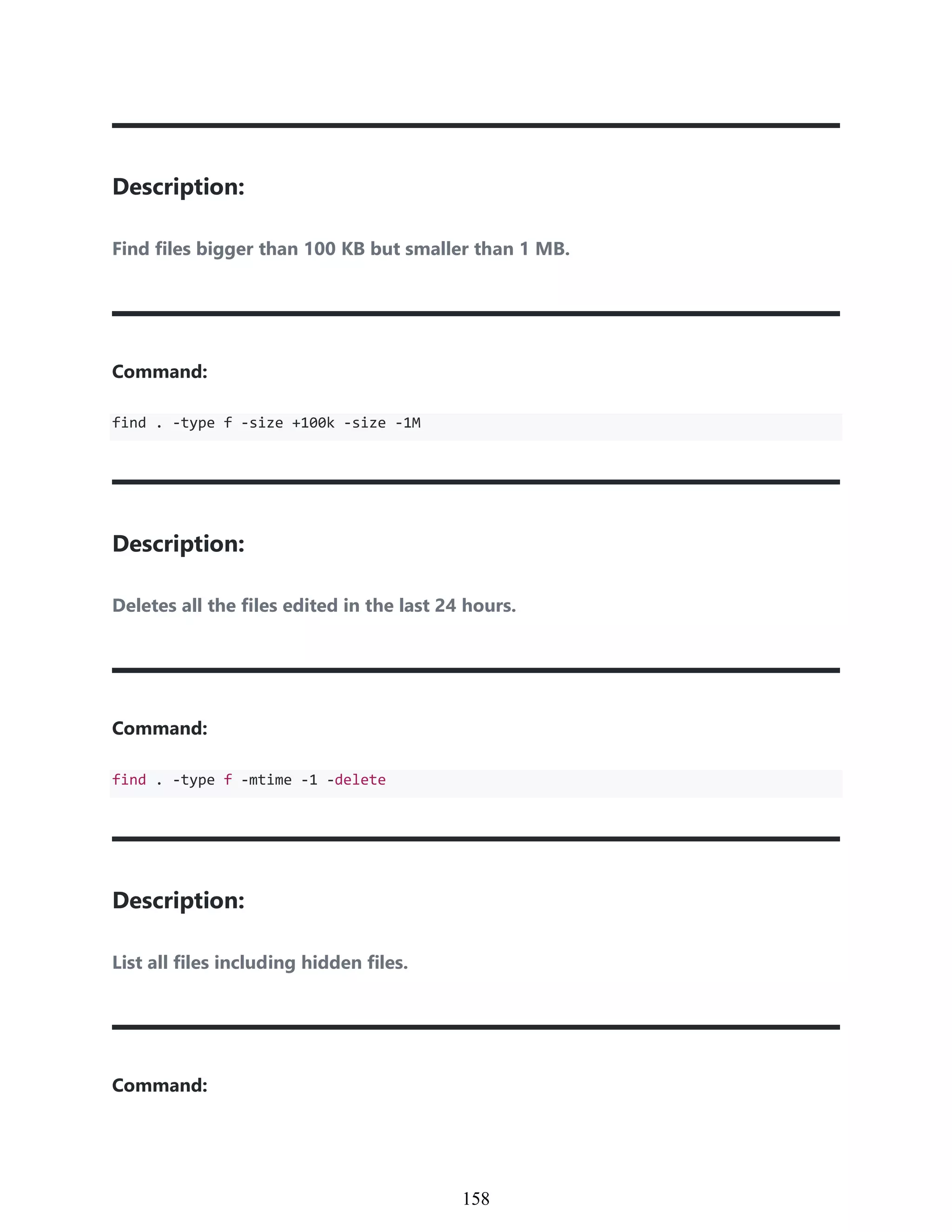 Description:
Find files bigger than 100 KB but smaller than 1 MB.
Command:
find . -type f -size +100k -size -1M
Description:
Deletes all the files edited in the last 24 hours.
Command:
find . -type f -mtime -1 -delete
Description:
List all files including hidden files.
Command:
948
158
 