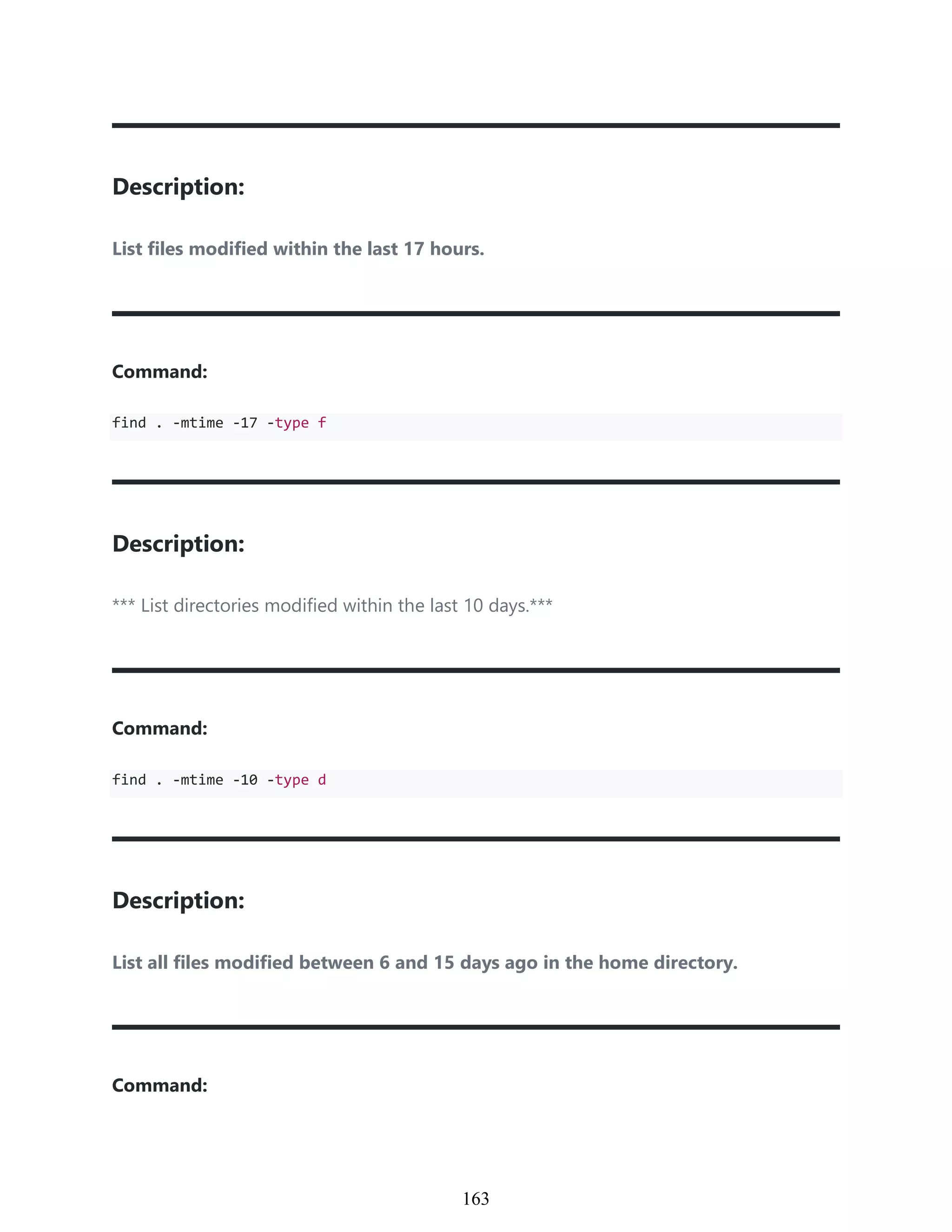 Description:
List files modified within the last 17 hours.
Command:
find . -mtime -17 -type f
Description:
*** List directories modified within the last 10 days.***
Command:
find . -mtime -10 -type d
Description:
List all files modified between 6 and 15 days ago in the home directory.
Command:
953
163
 