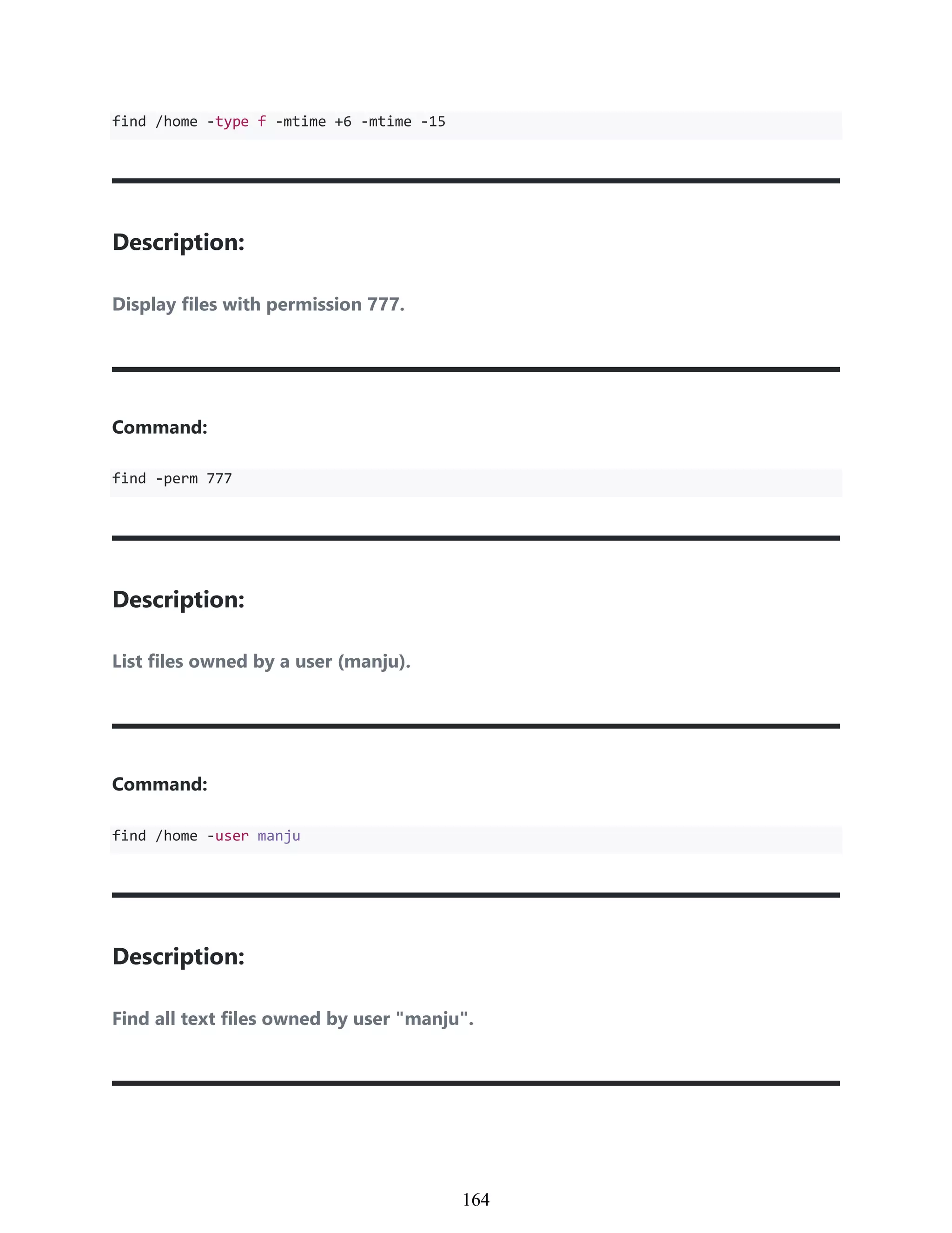 find /home -type f -mtime +6 -mtime -15
Description:
Display files with permission 777.
Command:
find -perm 777
Description:
List files owned by a user (manju).
Command:
find /home -user manju
Description:
Find all text files owned by user "manju".
954
164
 