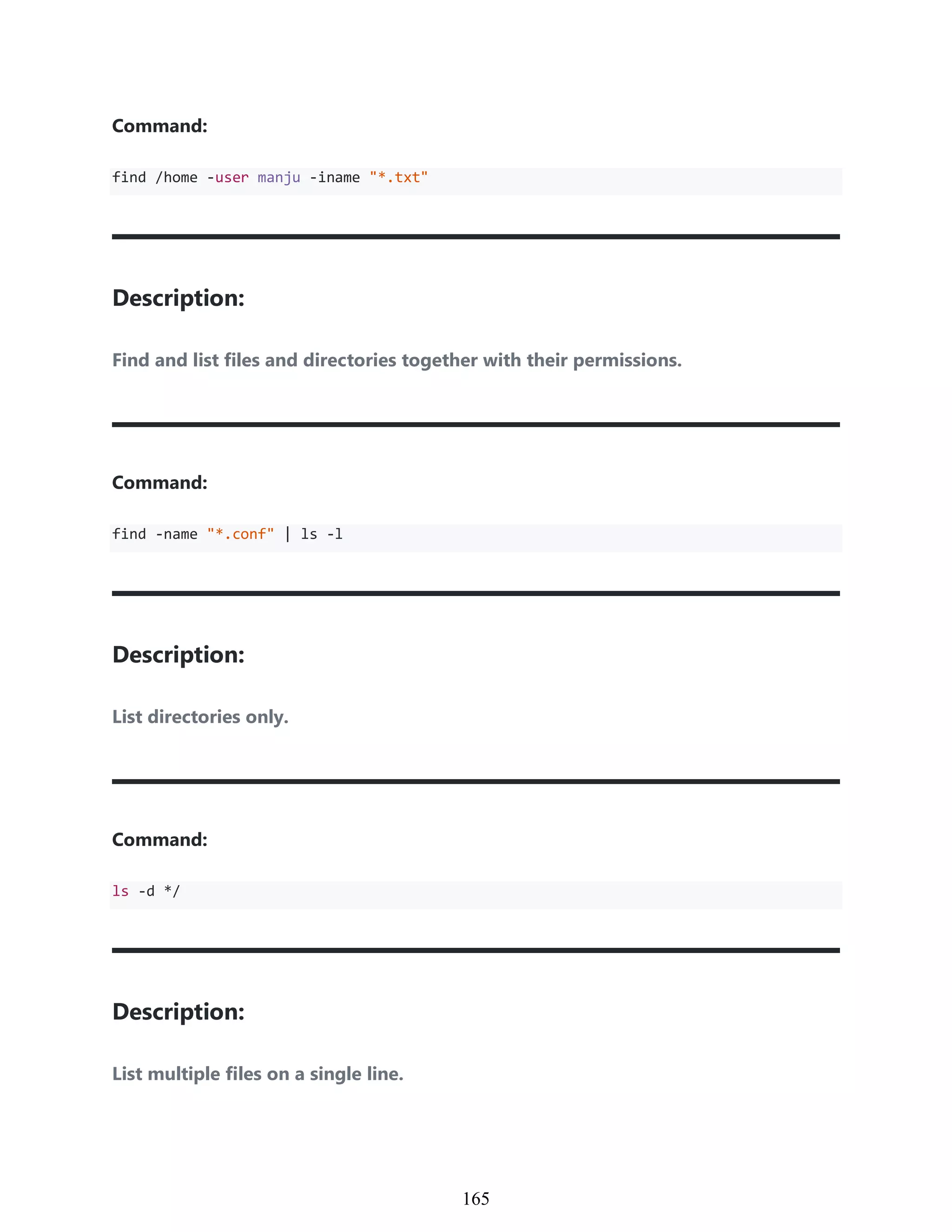Command:
find /home -user manju -iname "*.txt"
Description:
Find and list files and directories together with their permissions.
Command:
find -name "*.conf" | ls -l
Description:
List directories only.
Command:
ls -d */
Description:
List multiple files on a single line.
955
165
 