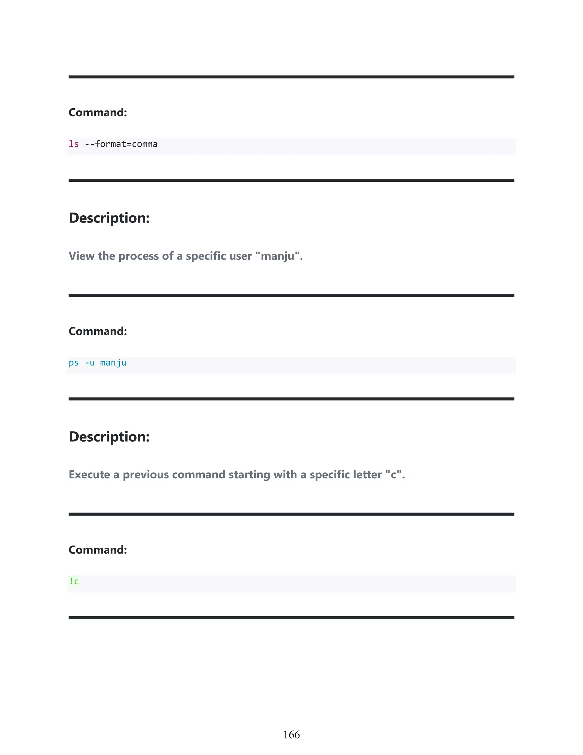 Command:
ls --format=comma
Description:
View the process of a specific user "manju".
Command:
ps -u manju
Description:
Execute a previous command starting with a specific letter "c".
Command:
!c
956
166
 