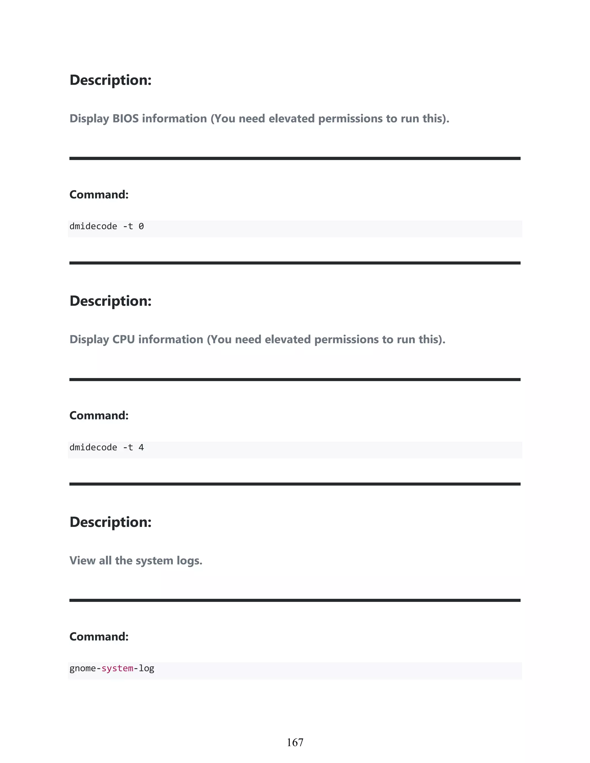 Description:
Display BIOS information (You need elevated permissions to run this).
Command:
dmidecode -t 0
Description:
Display CPU information (You need elevated permissions to run this).
Command:
dmidecode -t 4
Description:
View all the system logs.
Command:
gnome-system-log
957
167
 