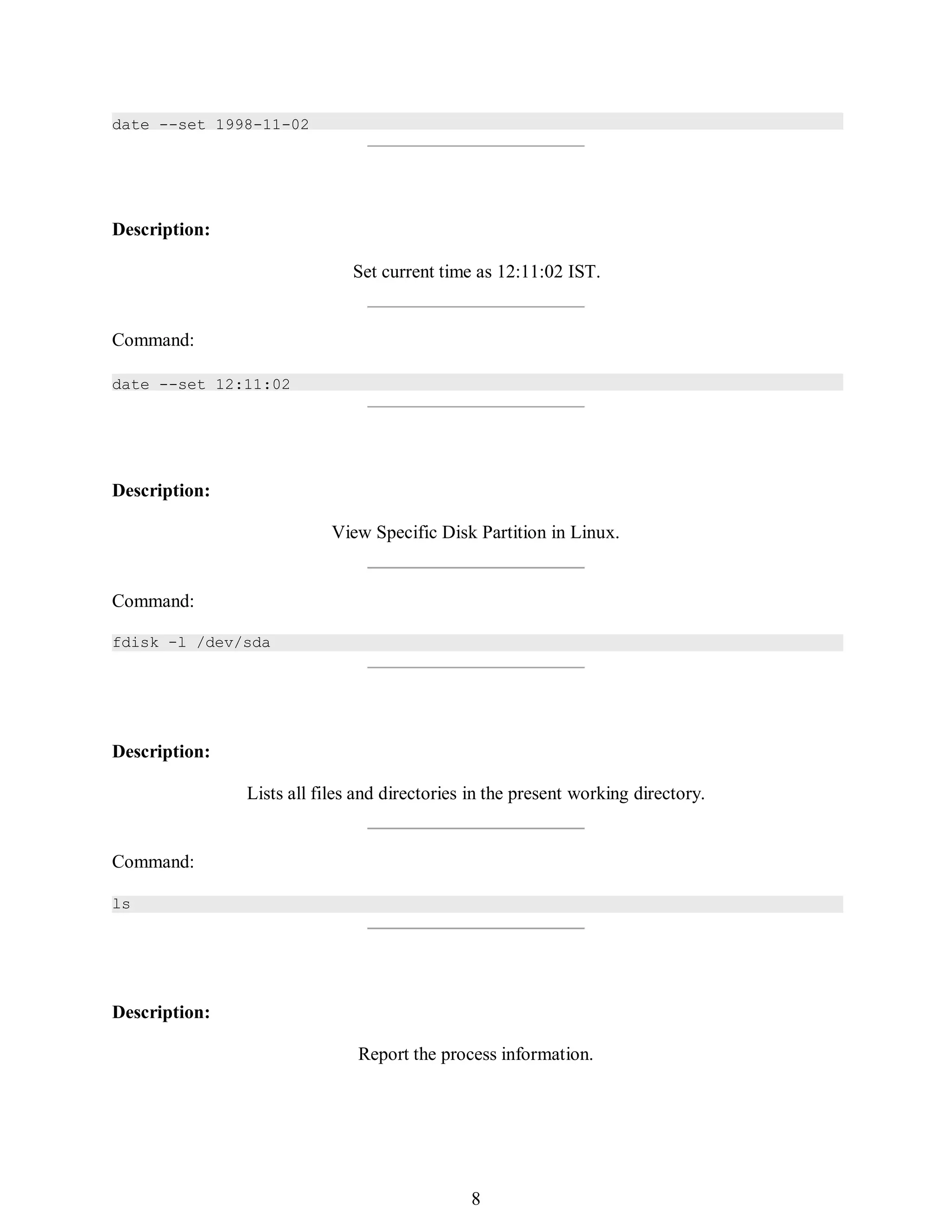 Description:
Set current time as 12:11:02 IST.
Command:
Description:
View Specific Disk Partition in Linux.
Command:
fdisk -l /dev/sda
Description:
Lists all files and directories in the present working directory.
Command:
ls
Description:
Report the process information.
377
392
8
date --set 1998-11-02
date --set 12:11:02
 