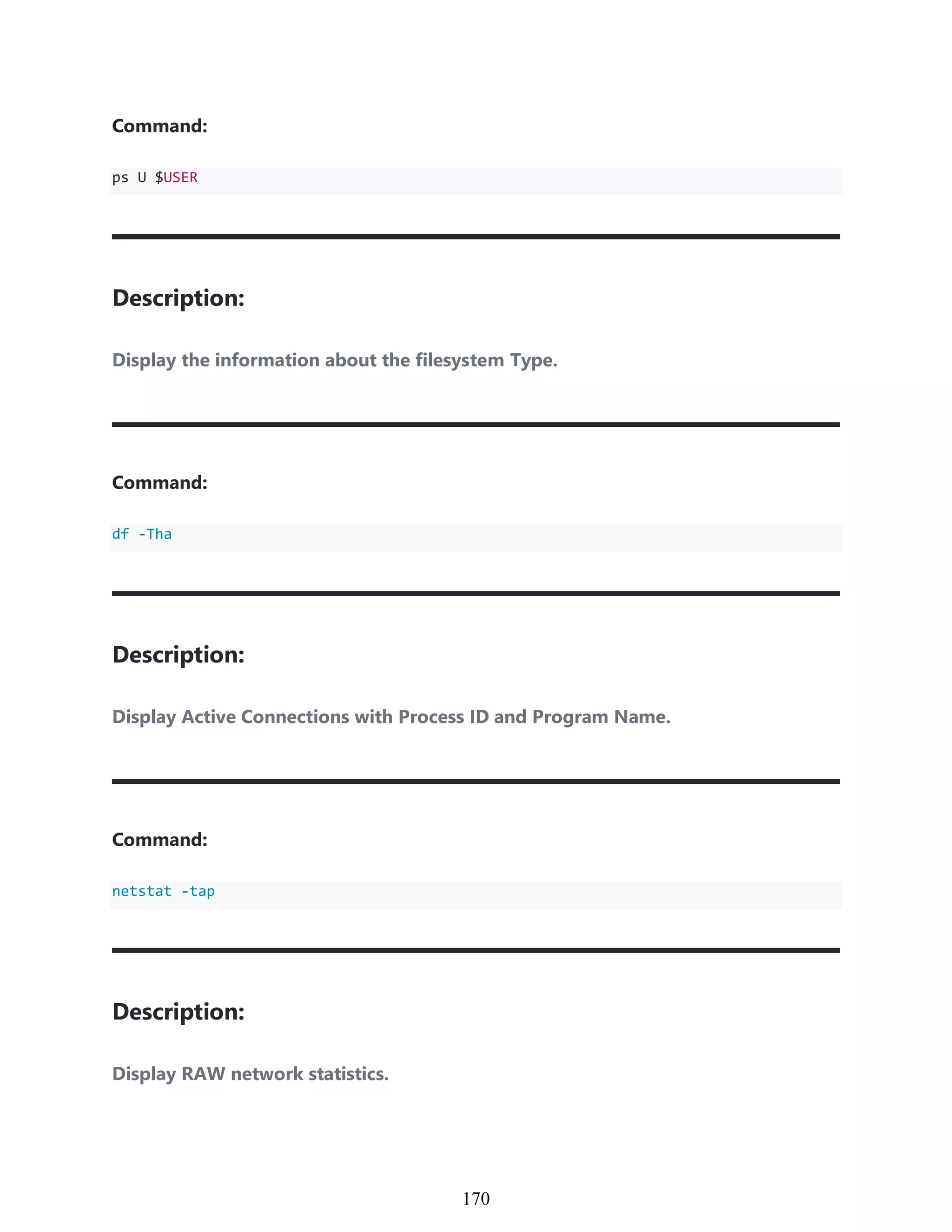 Command:
ps U $USER
Description:
Display the information about the filesystem Type.
Command:
df -Tha
Description:
Display Active Connections with Process ID and Program Name.
Command:
netstat -tap
Description:
Display RAW network statistics.
960
170
 