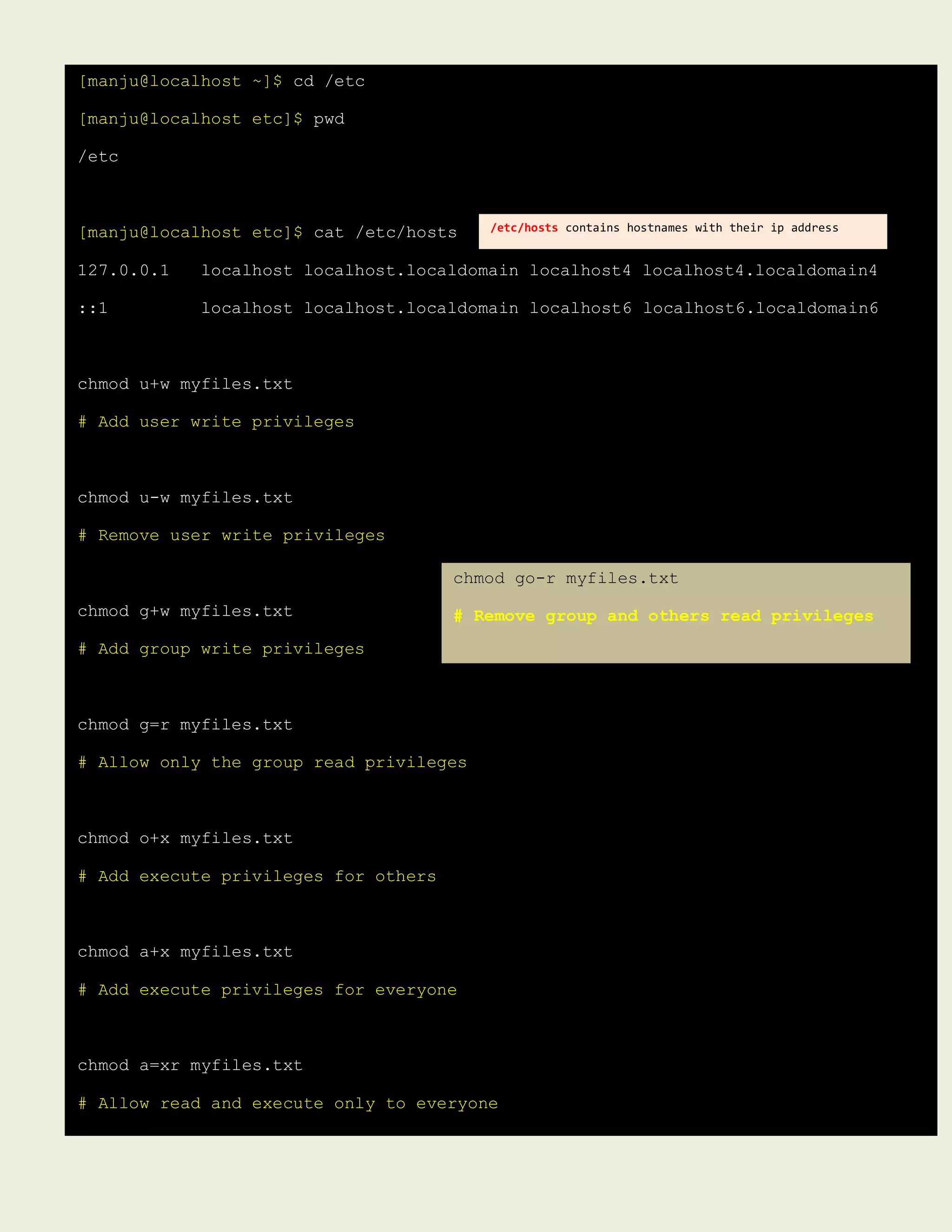 [manju@localhost ~]$ cd /etc
[manju@localhost etc]$ pwd
/etc
[manju@localhost etc]$ cat /etc/hosts
127.0.0.1 localhost localhost.localdomain localhost4 localhost4.localdomain4
::1 localhost localhost.localdomain localhost6 localhost6.localdomain6
chmod u+w myfiles.txt
# Add user write privileges
chmod u-w myfiles.txt
# Remove user write privileges
chmod g+w myfiles.txt
# Add group write privileges
chmod g=r myfiles.txt
# Allow only the group read privileges
chmod o+x myfiles.txt
# Add execute privileges for others
chmod a+x myfiles.txt
# Add execute privileges for everyone
chmod a=xr myfiles.txt
# Allow read and execute only to everyone
/etc/hosts contains hostnames with their ip address
chmod go-r myfiles.txt
# Remove group and others read privileges
 