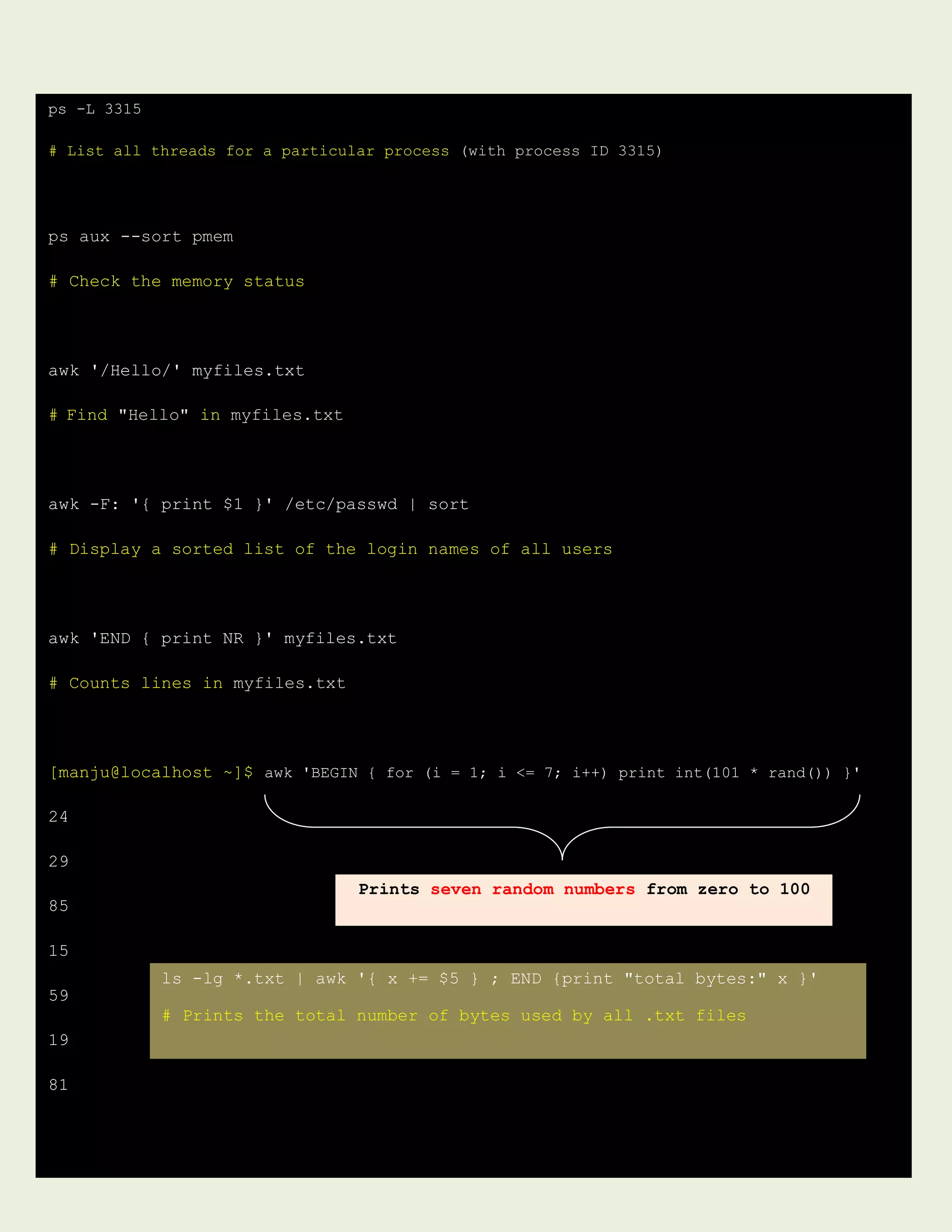 ps -L 3315
# List all threads for a particular process (with process ID 3315)
ps aux --sort pmem
# Check the memory status
awk '/Hello/' myfiles.txt
# Find "Hello" in myfiles.txt
awk -F: '{ print $1 }' /etc/passwd | sort
# Display a sorted list of the login names of all users
awk 'END { print NR }' myfiles.txt
# Counts lines in myfiles.txt
[manju@localhost ~]$ awk 'BEGIN { for (i = 1; i <= 7; i++) print int(101 * rand()) }'
24
29
85
15
59
19
81
Prints seven random numbers from zero to 100
ls -lg *.txt | awk '{ x += $5 } ; END {print "total bytes:" x }'
# Prints the total number of bytes used by all .txt files
 