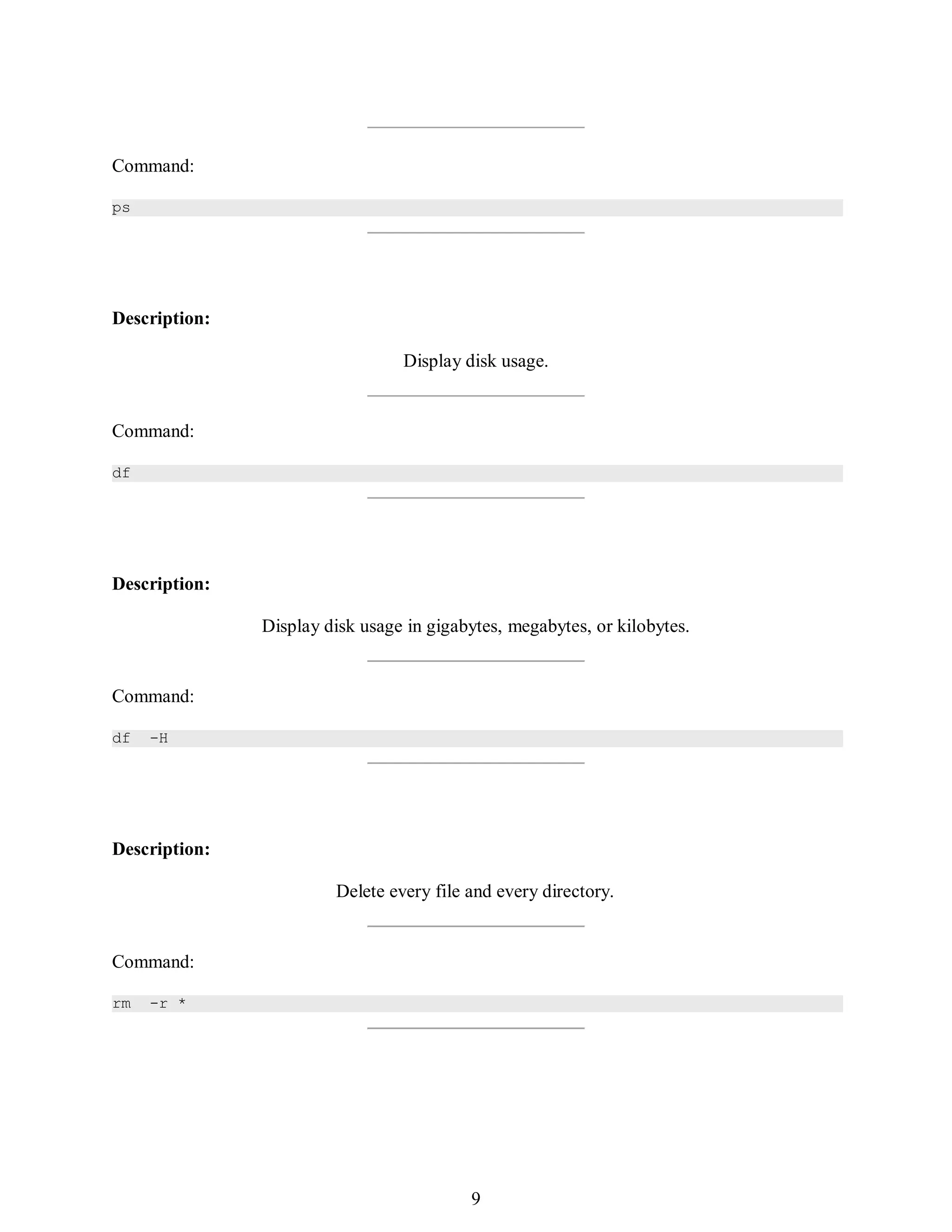 378
Command:
ps
Description:
Display disk usage.
Command:
df
Description:
Display disk usage in gigabytes, megabytes, or kilobytes.
Command:
df -H
Description:
Delete every file and every directory.
Command:
rm -r *
393
9
 