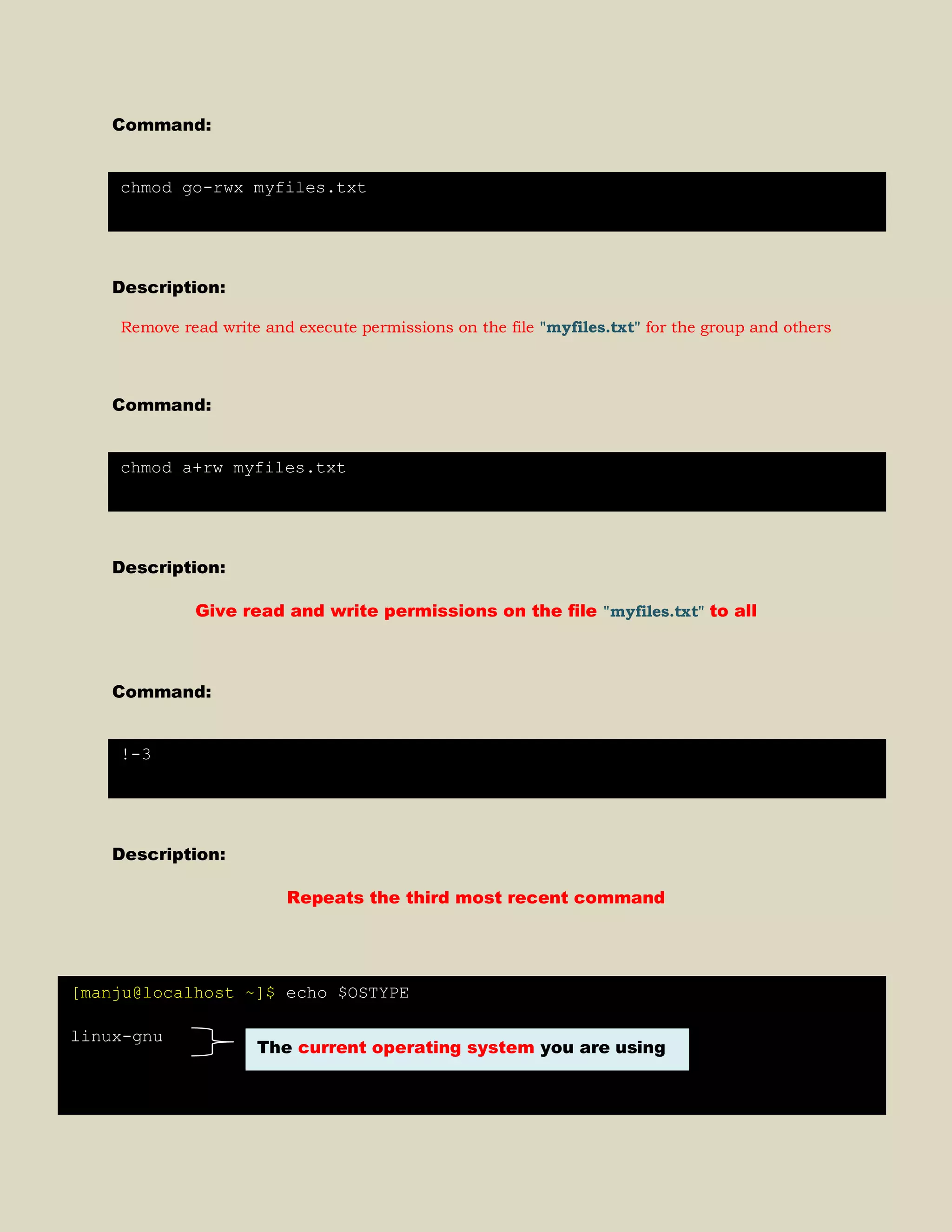 Command:
Description:
Remove read write and execute permissions on the file "myfiles.txt" for the group and others
Command:
Description:
Give read and write permissions on the file "myfiles.txt" to all
Command:
Description:
Repeats the third most recent command
chmod go-rwx myfiles.txt
chmod a+rw myfiles.txt
!-3
[manju@localhost ~]$ echo $OSTYPE
linux-gnu
The current operating system you are using
 