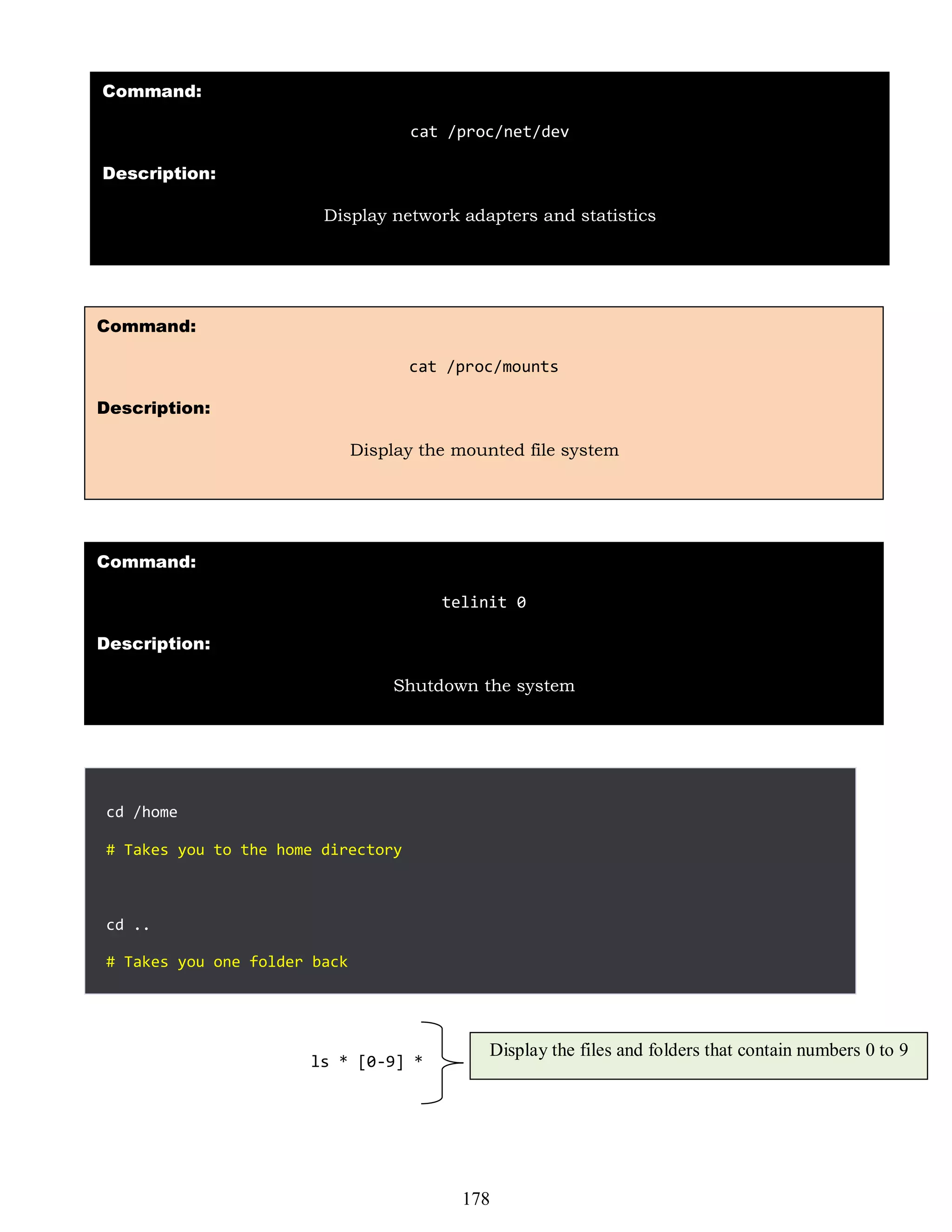 cd /home
# Takes you to the home directory
cd ..
# Takes you one folder back
Command:
cat /proc/mounts
Description:
Display the mounted file system
Command:
cat /proc/net/dev
Description:
Display network adapters and statistics
Command:
telinit 0
Description:
Shutdown the system
ls * [0-9] *
Display the files and folders that contain numbers 0 to 9
178
 