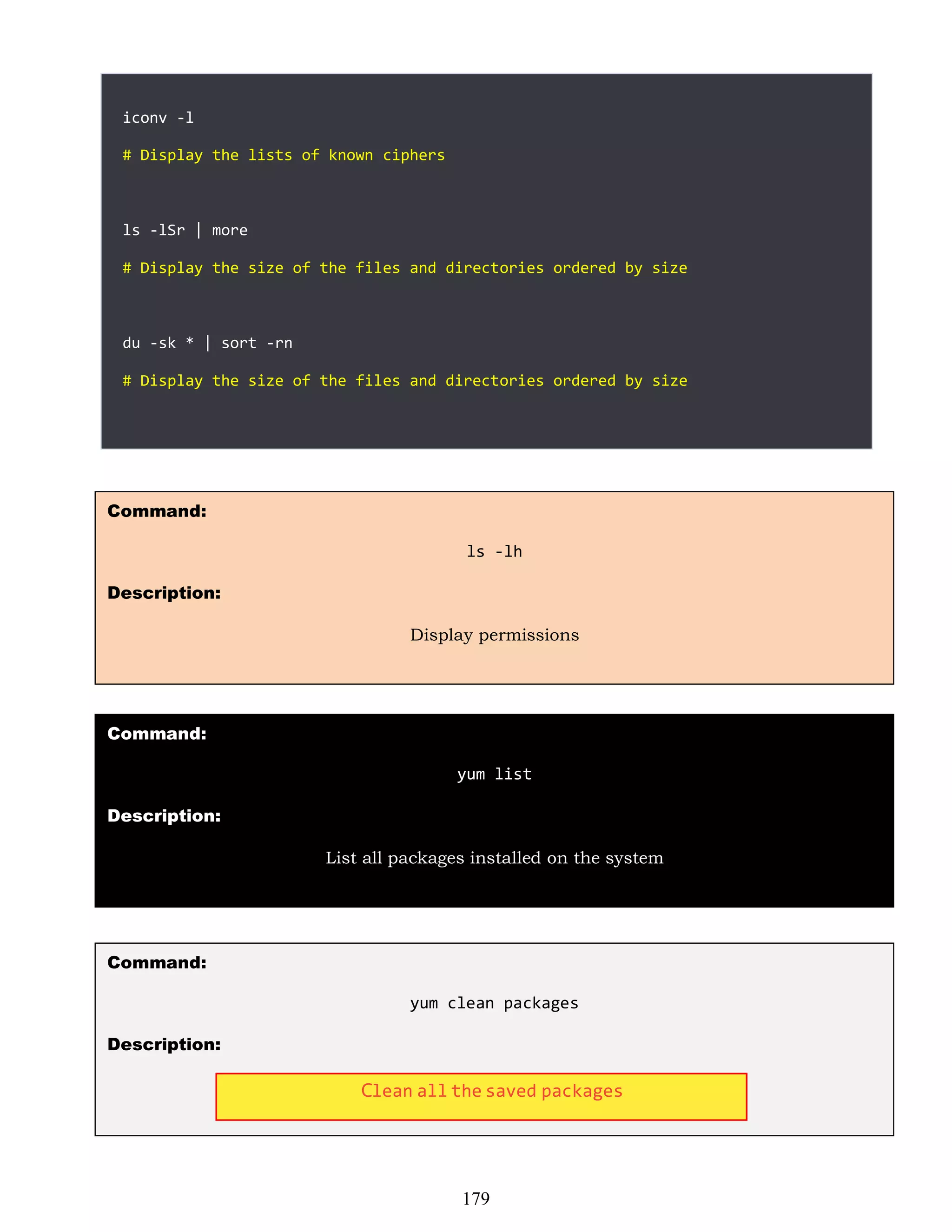 iconv -l
# Display the lists of known ciphers
ls -lSr | more
# Display the size of the files and directories ordered by size
du -sk * | sort -rn
# Display the size of the files and directories ordered by size
Command:
ls -lh
Description:
Display permissions
Command:
yum list
Description:
List all packages installed on the system
Command:
yum clean packages
Description:
179
Clean all the saved packages
 