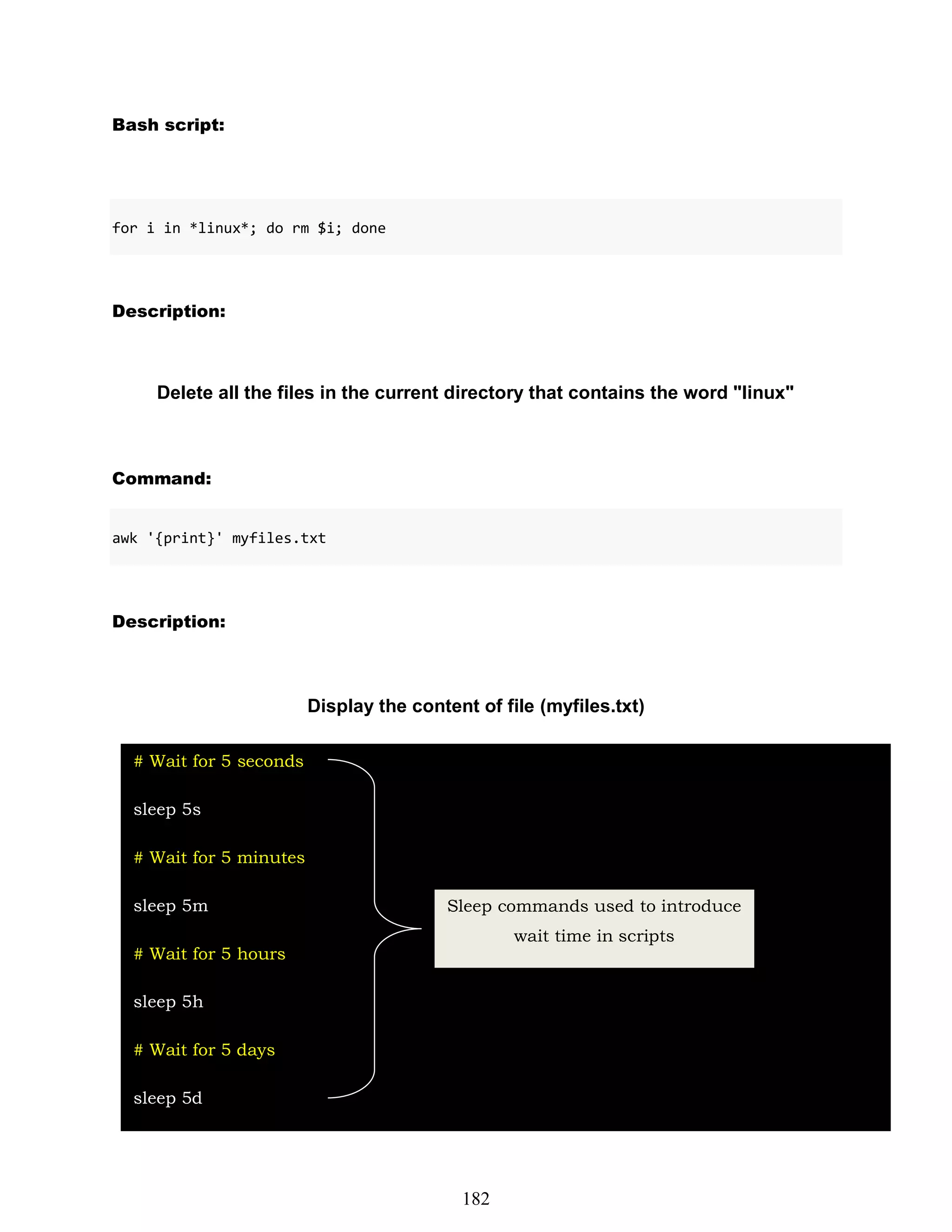 Bash script:
for i in *linux*; do rm $i; done
Description:
Delete all the files in the current directory that contains the word "linux"
Command:
awk '{print}' myfiles.txt
Description:
Display the content of file (myfiles.txt)
# Wait for 5 seconds
sleep 5s
# Wait for 5 minutes
sleep 5m
# Wait for 5 hours
sleep 5h
# Wait for 5 days
sleep 5d
Sleep commands used to introduce
wait time in scripts
182
 