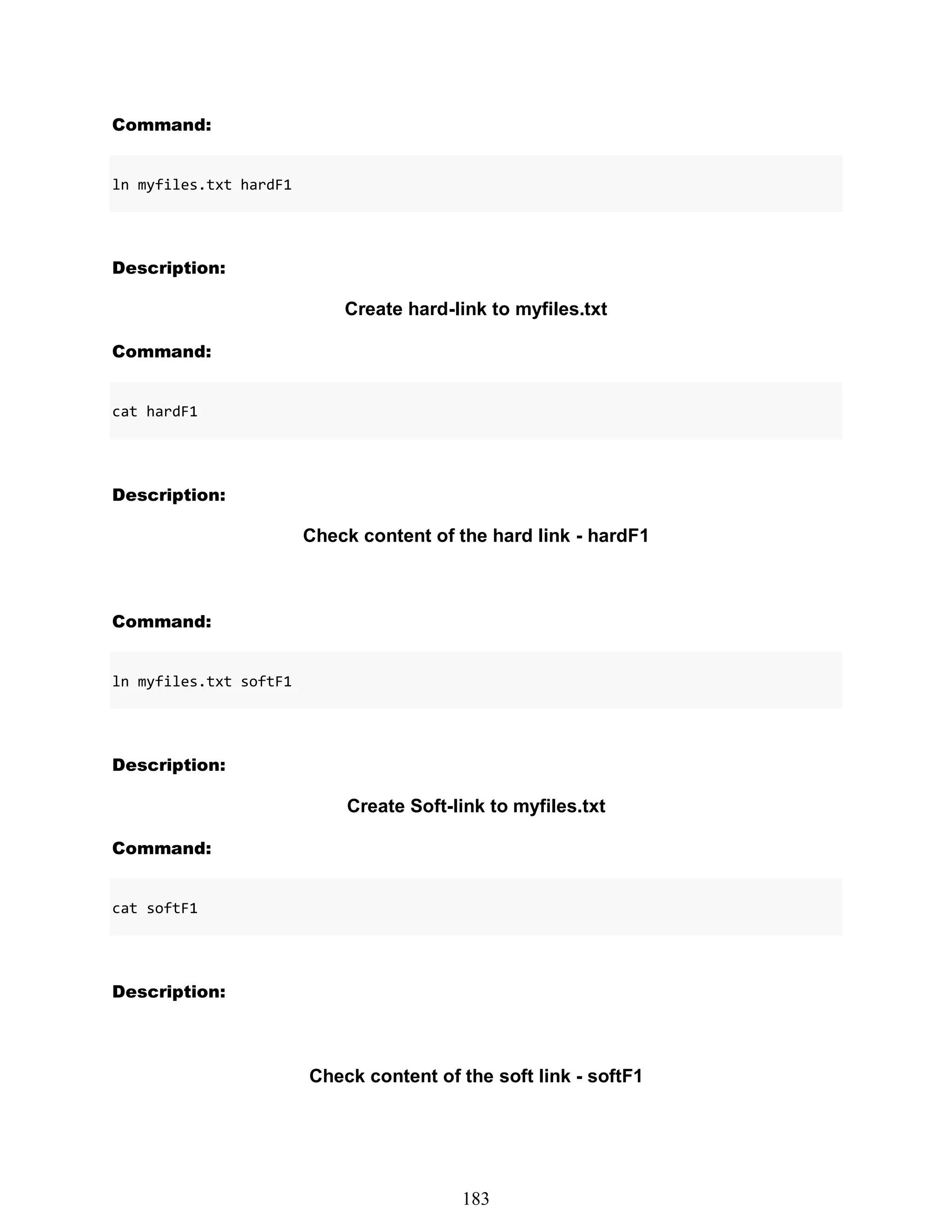Command:
ln myfiles.txt hardF1
Description:
Create hard-link to myfiles.txt
Command:
cat hardF1
Description:
Check content of the hard link - hardF1
Command:
ln myfiles.txt softF1
Description:
Create Soft-link to myfiles.txt
Command:
cat softF1
Description:
Check content of the soft link - softF1
183
 