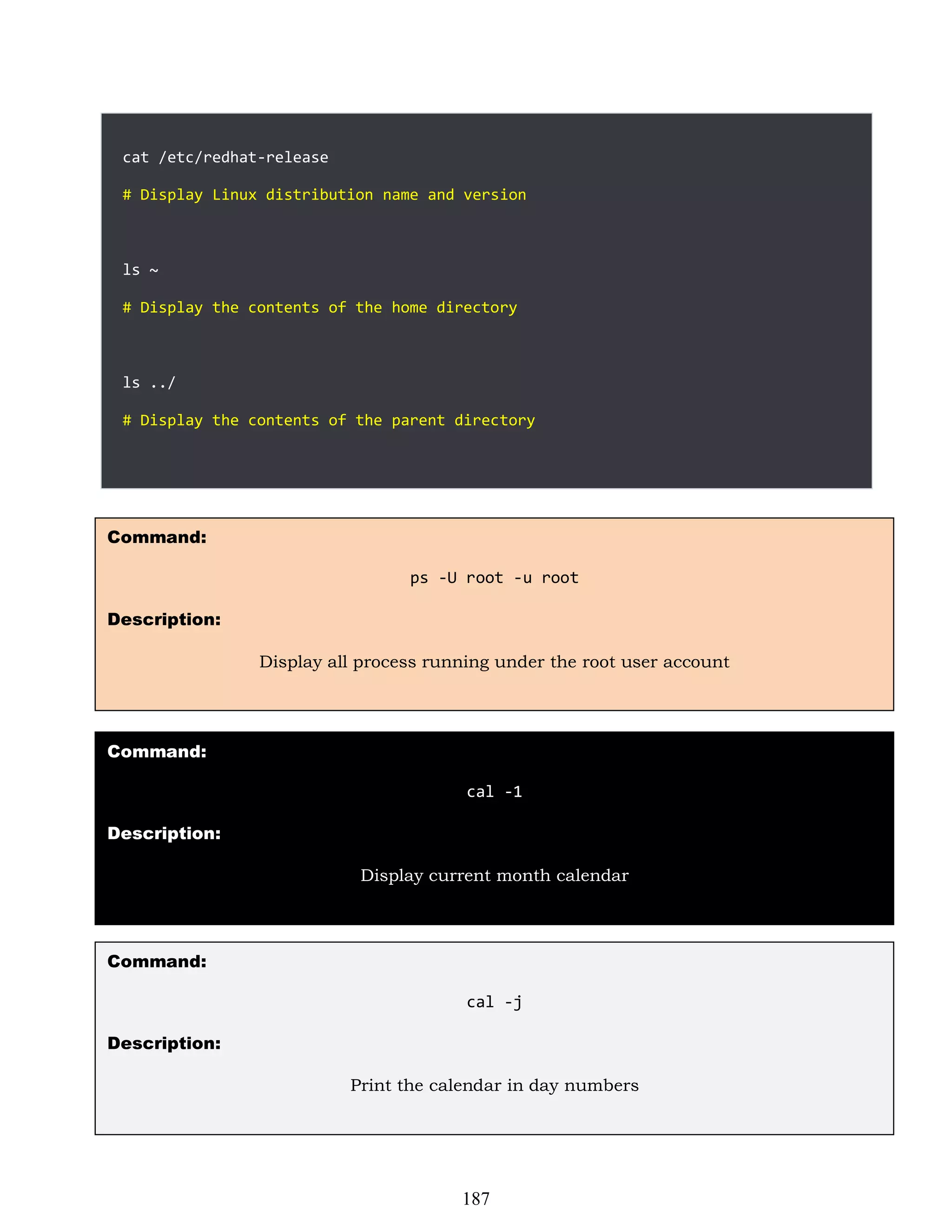 cat /etc/redhat-release
# Display Linux distribution name and version
ls ~
# Display the contents of the home directory
ls ../
# Display the contents of the parent directory
Command:
ps -U root -u root
Description:
Display all process running under the root user account
Command:
cal -1
Description:
Display current month calendar
Command:
cal -j
Description:
Print the calendar in day numbers
187
 