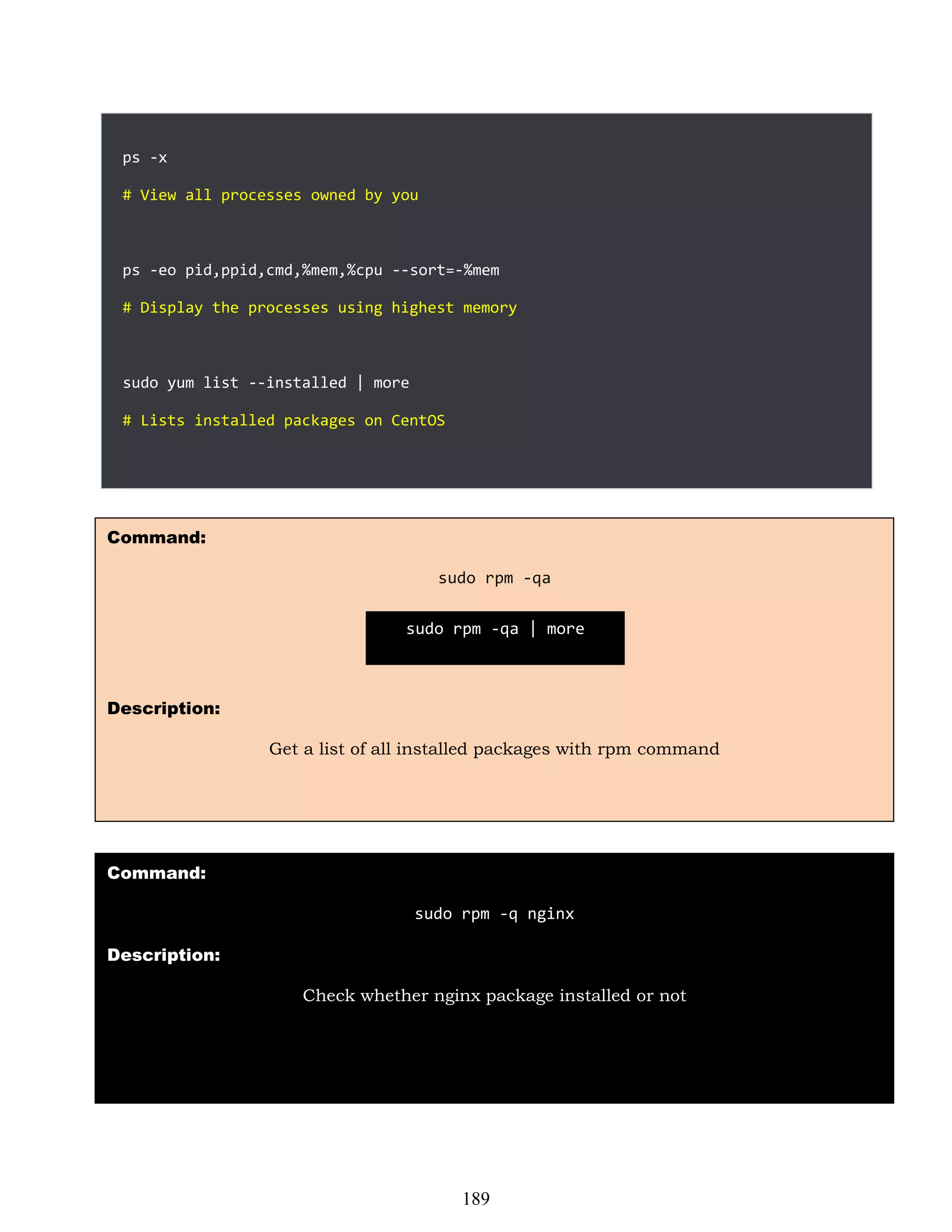 ps -x
# View all processes owned by you
ps -eo pid,ppid,cmd,%mem,%cpu --sort=-%mem
# Display the processes using highest memory
sudo yum list --installed | more
# Lists installed packages on CentOS
Command:
sudo rpm -qa
Description:
Get a list of all installed packages with rpm command
Command:
sudo rpm -q nginx
Description:
Check whether nginx package installed or not
sudo rpm -qa | more
189
 