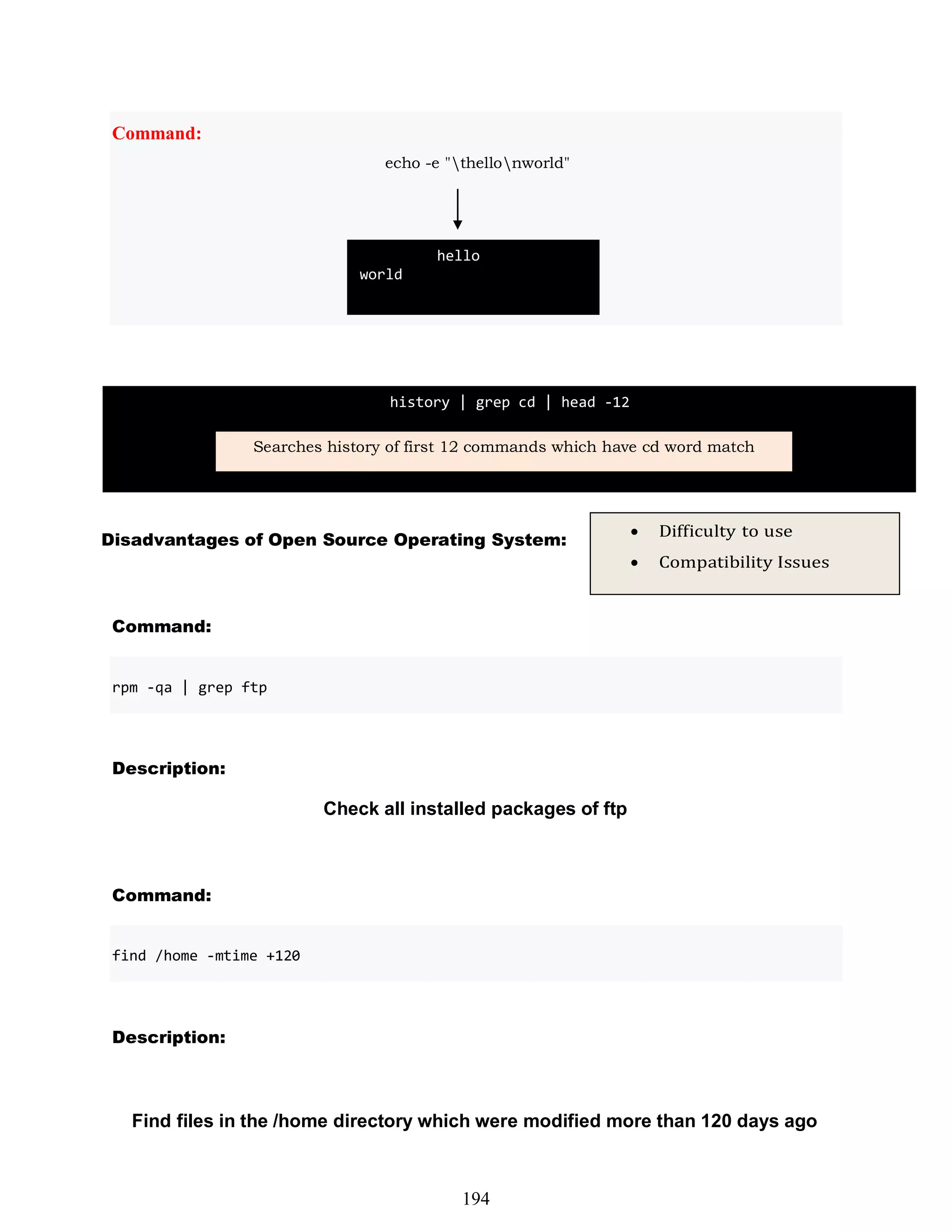 Disadvantages of Open Source Operating System:
Command:
Description:
Check all installed packages of ftp
Command:
Description:
Find files in the /home directory which were modified more than 120 days ago
Command:
echo -e "thellonworld"
 Difficulty to use
 Compatibility Issues
find /home -mtime +120
hello
world
history | grep cd | head -12
Searches history of first 12 commands which have cd word match
194
rpm -qa | grep ftp
 