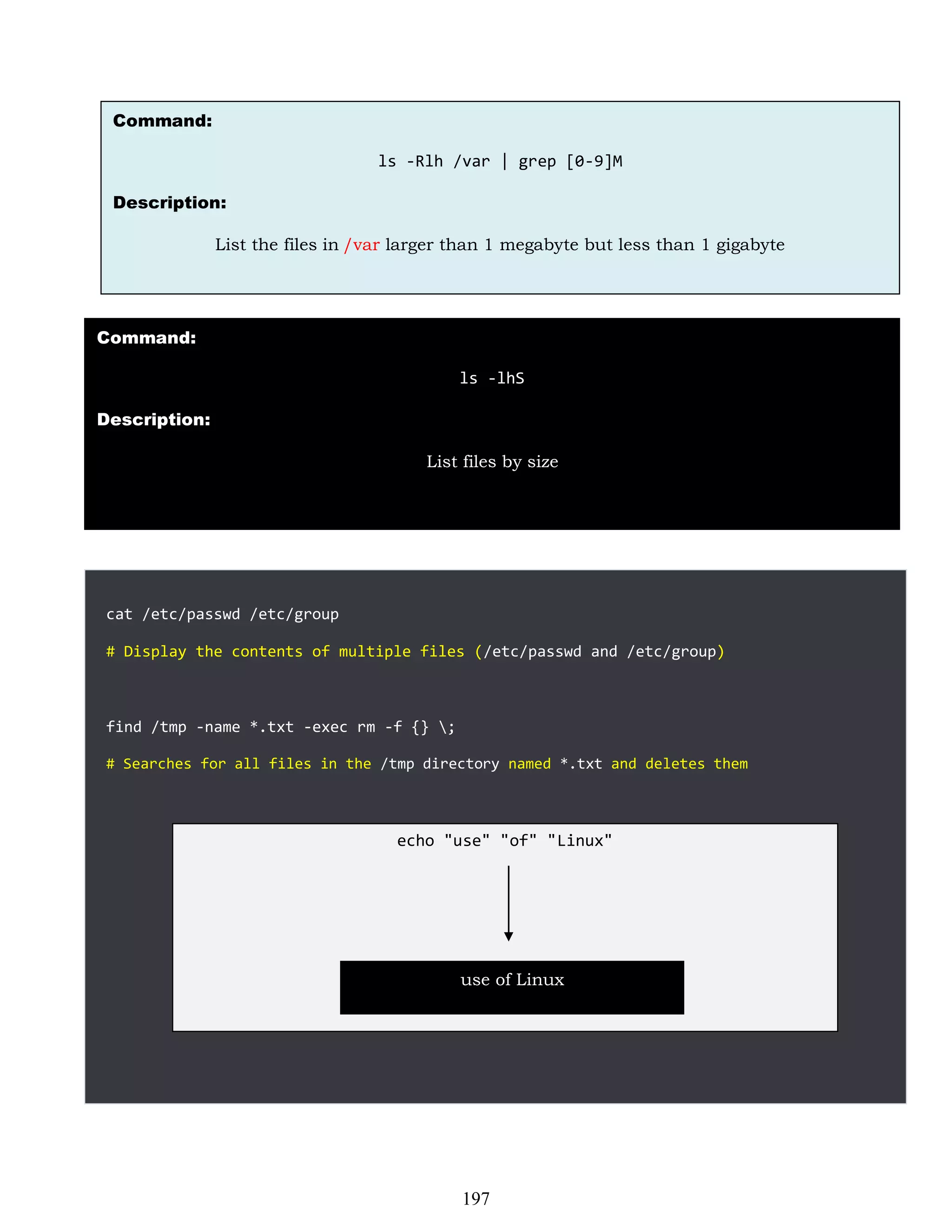 cat /etc/passwd /etc/group
# Display the contents of multiple files (/etc/passwd and /etc/group)
find /tmp -name *.txt -exec rm -f {} ;
# Searches for all files in the /tmp directory named *.txt and deletes them
Command:
ls -Rlh /var | grep [0-9]M
Description:
List the files in /var larger than 1 megabyte but less than 1 gigabyte
Command:
ls -lhS
Description:
List files by size
echo "use" "of" "Linux"
use of Linux
197
 