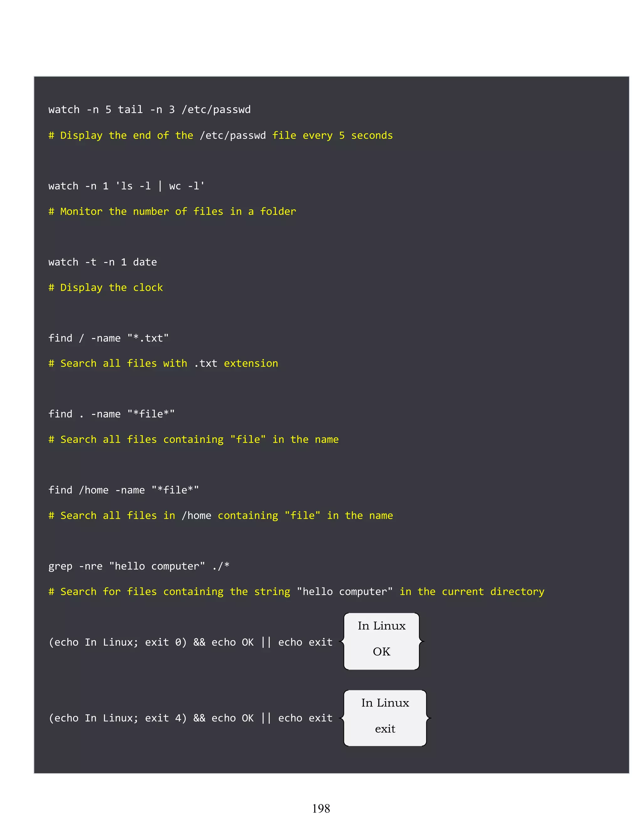 watch -n 5 tail -n 3 /etc/passwd
# Display the end of the /etc/passwd file every 5 seconds
watch -n 1 'ls -l | wc -l'
# Monitor the number of files in a folder
watch -t -n 1 date
# Display the clock
find / -name "*.txt"
# Search all files with .txt extension
find . -name "*file*"
# Search all files containing "file" in the name
find /home -name "*file*"
# Search all files in /home containing "file" in the name
grep -nre "hello computer" ./*
# Search for files containing the string "hello computer" in the current directory
(echo In Linux; exit 0) && echo OK || echo exit
(echo In Linux; exit 4) && echo OK || echo exit
In Linux
OK
In Linux
exit
198
 