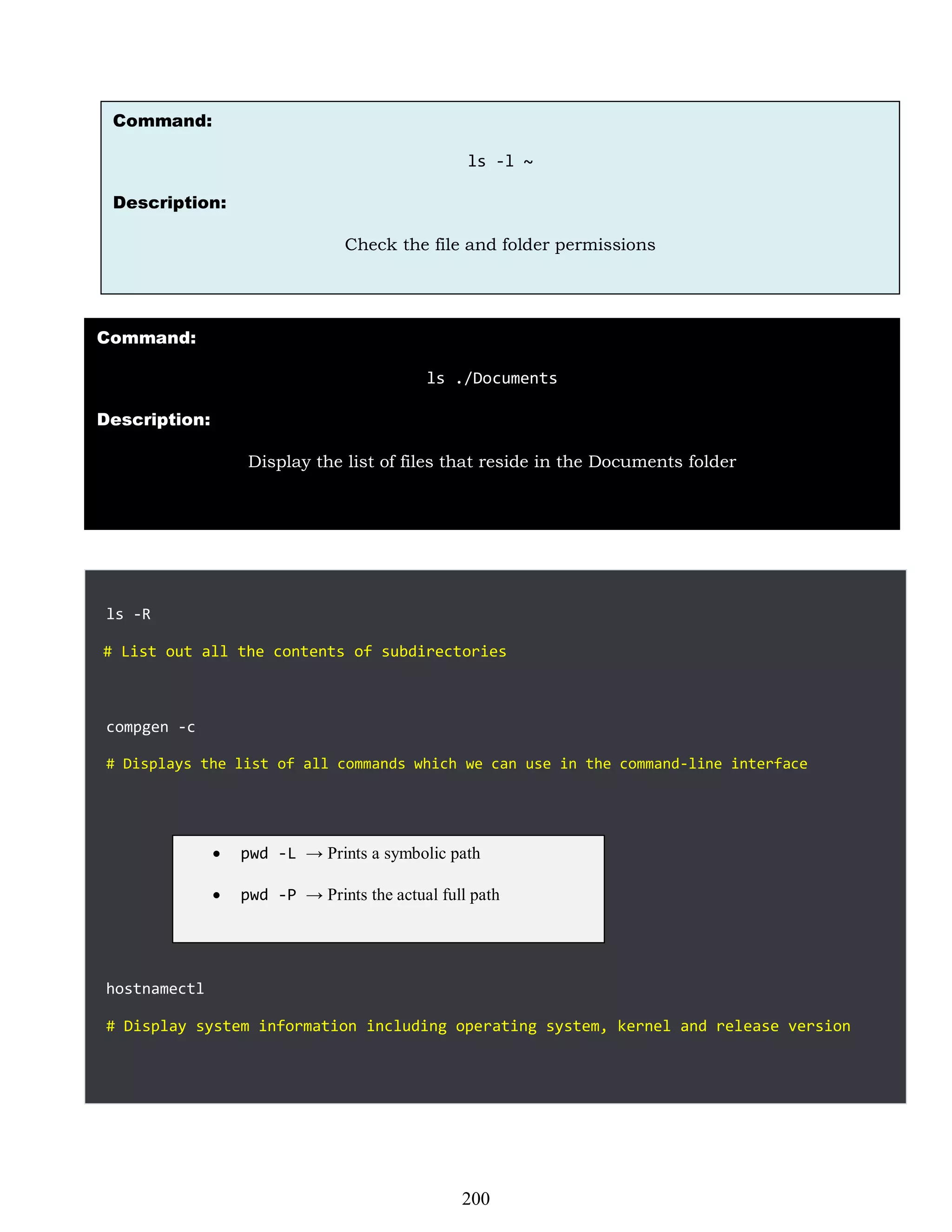 ls -R
# List out all the contents of subdirectories
compgen -c
# Displays the list of all commands which we can use in the command-line interface
hostnamectl
# Display system information including operating system, kernel and release version
Command:
ls -l ~
Description:
Check the file and folder permissions
Command:
ls ./Documents
Description:
Display the list of files that reside in the Documents folder
 pwd -L → Prints a symbolic path
 pwd -P → Prints the actual full path
200
 