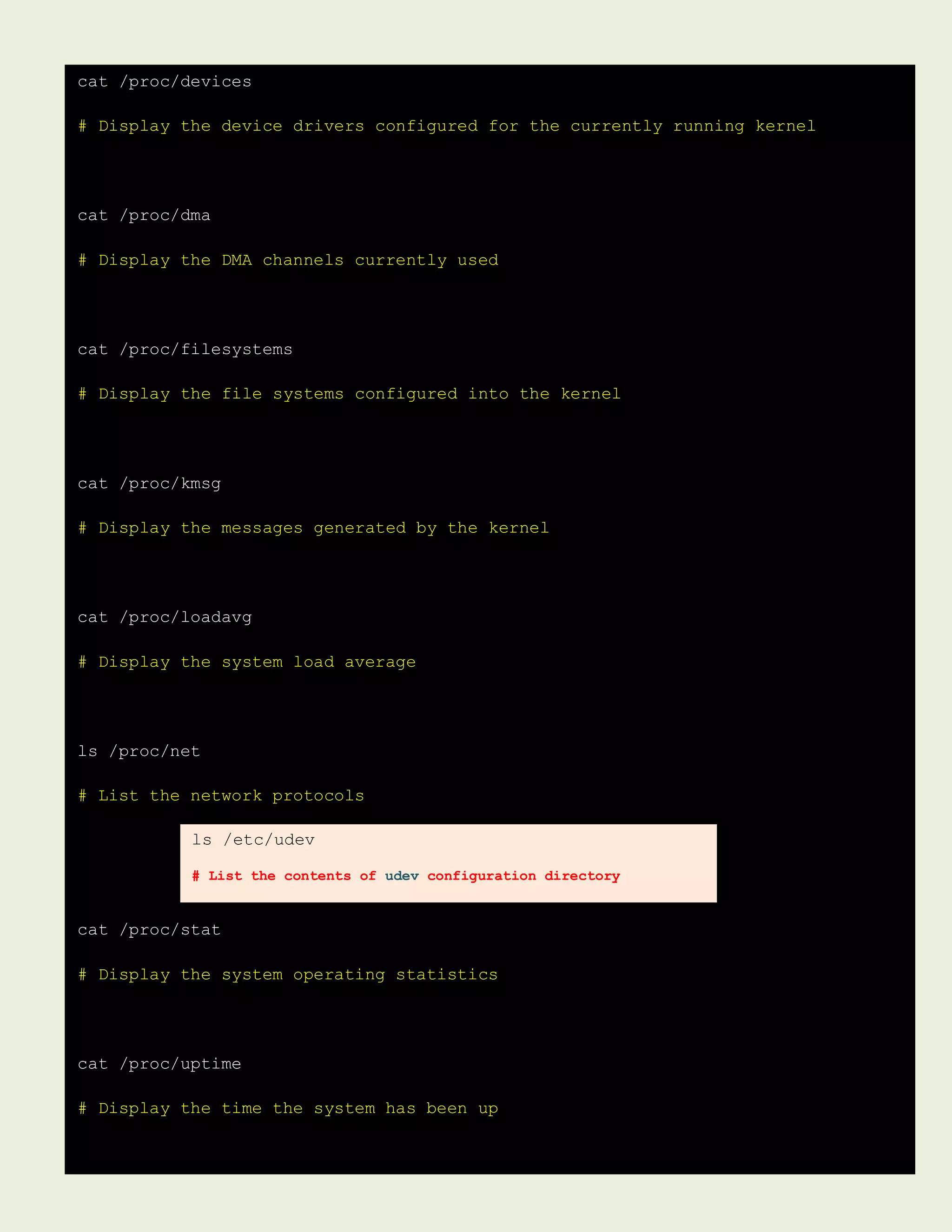 cat /proc/devices
# Display the device drivers configured for the currently running kernel
cat /proc/dma
# Display the DMA channels currently used
cat /proc/filesystems
# Display the file systems configured into the kernel
cat /proc/kmsg
# Display the messages generated by the kernel
cat /proc/loadavg
# Display the system load average
ls /proc/net
# List the network protocols
cat /proc/stat
# Display the system operating statistics
cat /proc/uptime
# Display the time the system has been up
ls /etc/udev
# List the contents of udev configuration directory
 