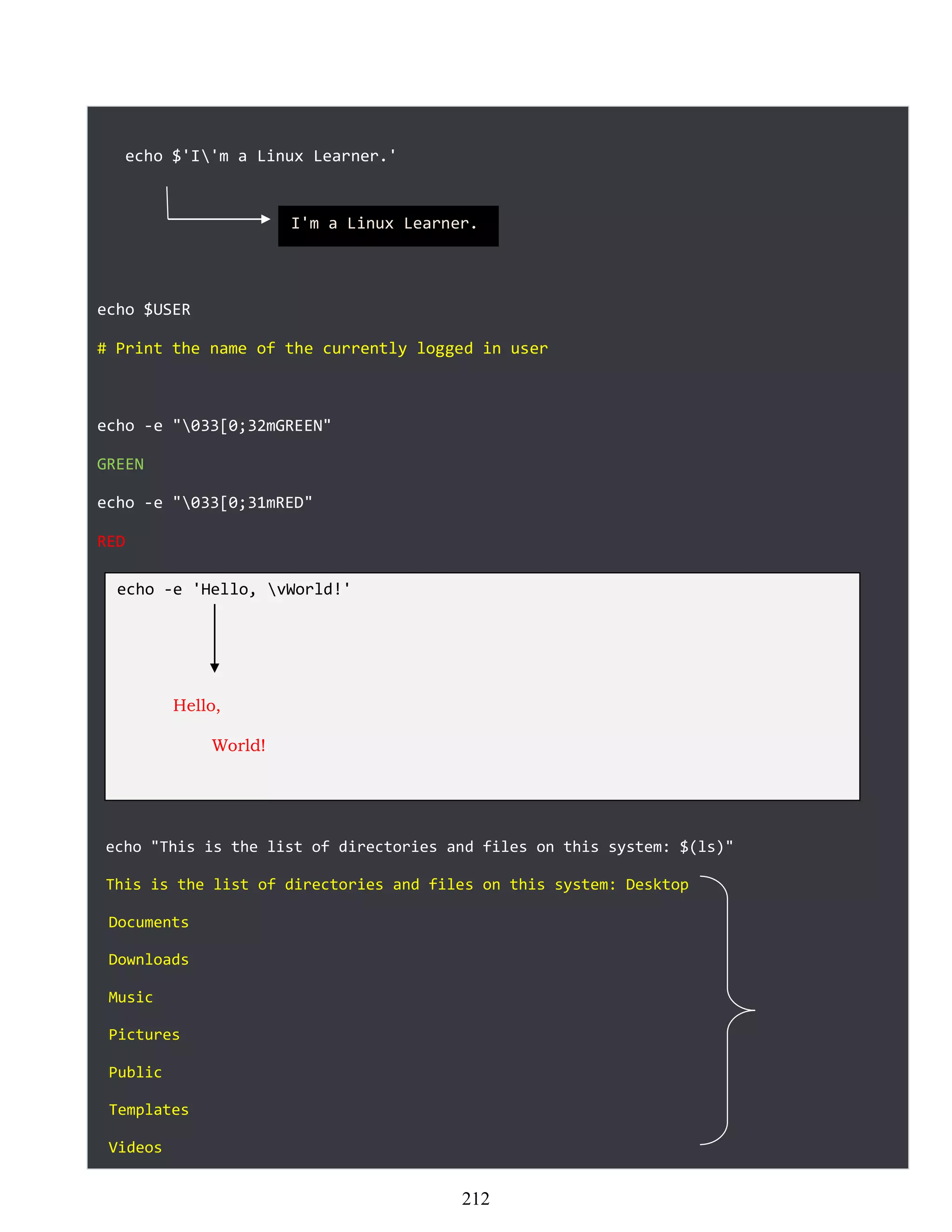 echo $'I'm a Linux Learner.'
echo $USER
# Print the name of the currently logged in user
echo -e "033[0;32mGREEN"
GREEN
echo -e "033[0;31mRED"
RED
echo "This is the list of directories and files on this system: $(ls)"
This is the list of directories and files on this system: Desktop
Documents
Downloads
Music
Pictures
Public
Templates
Videos
I'm a Linux Learner.
echo -e 'Hello, vWorld!'
Hello,
World!
212
 