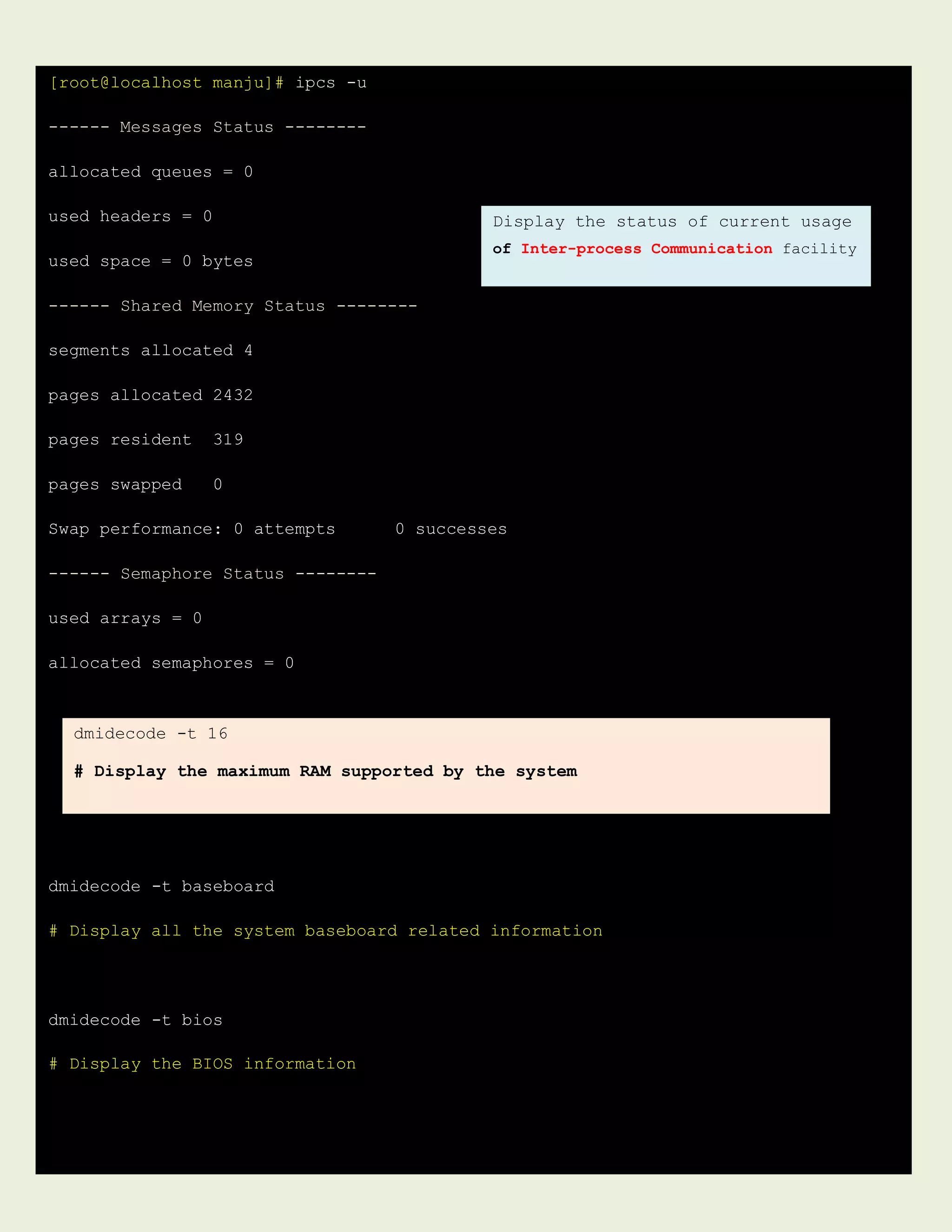 [root@localhost manju]# ipcs -u
------ Messages Status --------
allocated queues = 0
used headers = 0
used space = 0 bytes
------ Shared Memory Status --------
segments allocated 4
pages allocated 2432
pages resident 319
pages swapped 0
Swap performance: 0 attempts 0 successes
------ Semaphore Status --------
used arrays = 0
allocated semaphores = 0
dmidecode -t baseboard
# Display all the system baseboard related information
dmidecode -t bios
# Display the BIOS information
Display the status of current usage
of Inter-process Communication facility
dmidecode -t 16
# Display the maximum RAM supported by the system
 