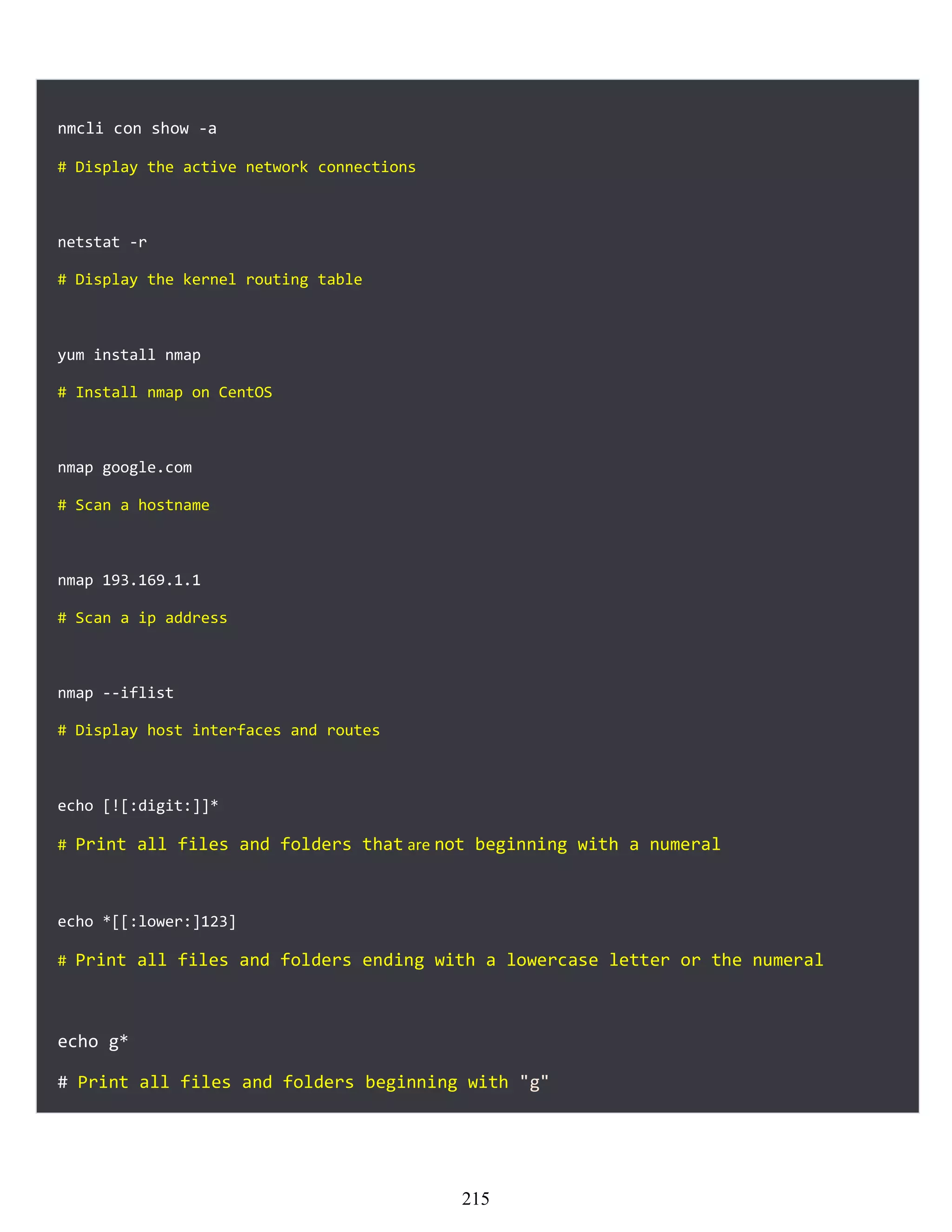 nmcli con show -a
# Display the active network connections
netstat -r
# Display the kernel routing table
yum install nmap
# Install nmap on CentOS
nmap google.com
# Scan a hostname
nmap 193.169.1.1
# Scan a ip address
nmap --iflist
# Display host interfaces and routes
echo [![:digit:]]*
# Print all files and folders that are not beginning with a numeral
echo *[[:lower:]123]
# Print all files and folders ending with a lowercase letter or the numeral
echo g*
# Print all files and folders beginning with "g"
215
 