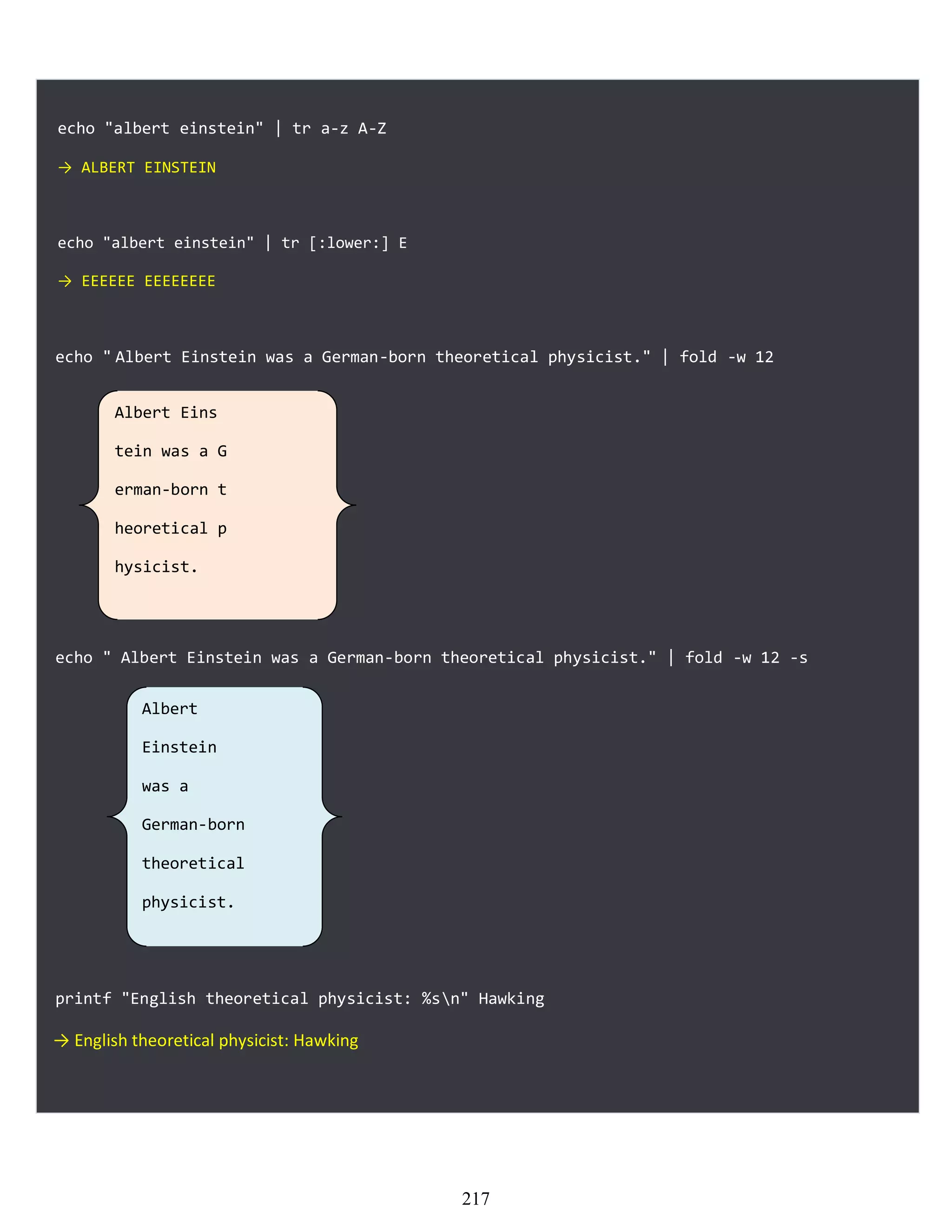echo "albert einstein" | tr a-z A-Z
→ ALBERT EINSTEIN
echo "albert einstein" | tr [:lower:] E
→ EEEEEE EEEEEEEE
echo " Albert Einstein was a German-born theoretical physicist." | fold -w 12
echo " Albert Einstein was a German-born theoretical physicist." | fold -w 12 -s
printf "English theoretical physicist: %sn" Hawking
→ English theoretical physicist: Hawking
Albert Eins
tein was a G
erman-born t
heoretical p
hysicist.
Albert
Einstein
was a
German-born
theoretical
physicist.
217
 