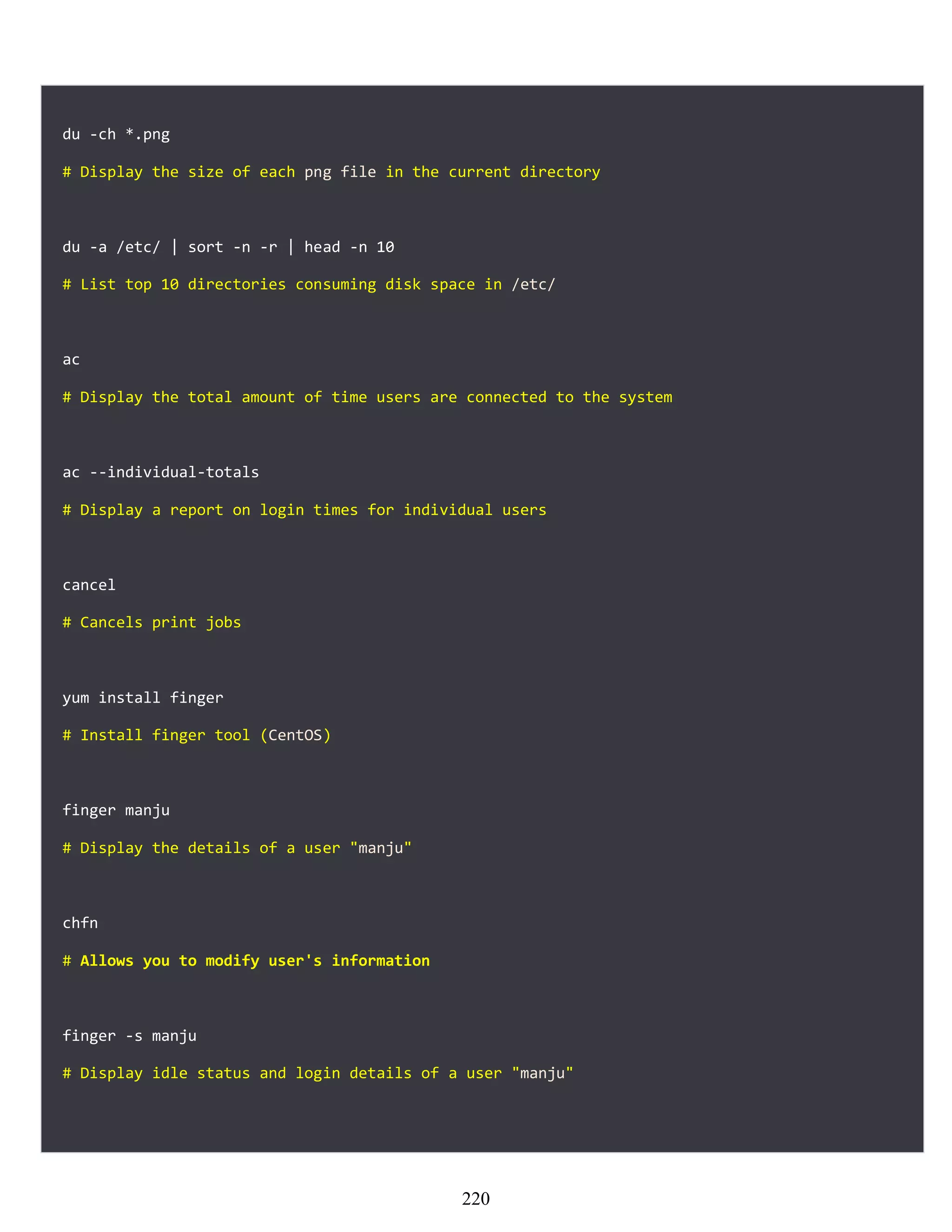du -ch *.png
# Display the size of each png file in the current directory
du -a /etc/ | sort -n -r | head -n 10
# List top 10 directories consuming disk space in /etc/
ac
# Display the total amount of time users are connected to the system
ac --individual-totals
# Display a report on login times for individual users
cancel
# Cancels print jobs
yum install finger
# Install finger tool (CentOS)
finger manju
# Display the details of a user "manju"
chfn
# Allows you to modify user's information
finger -s manju
# Display idle status and login details of a user "manju"
220
 