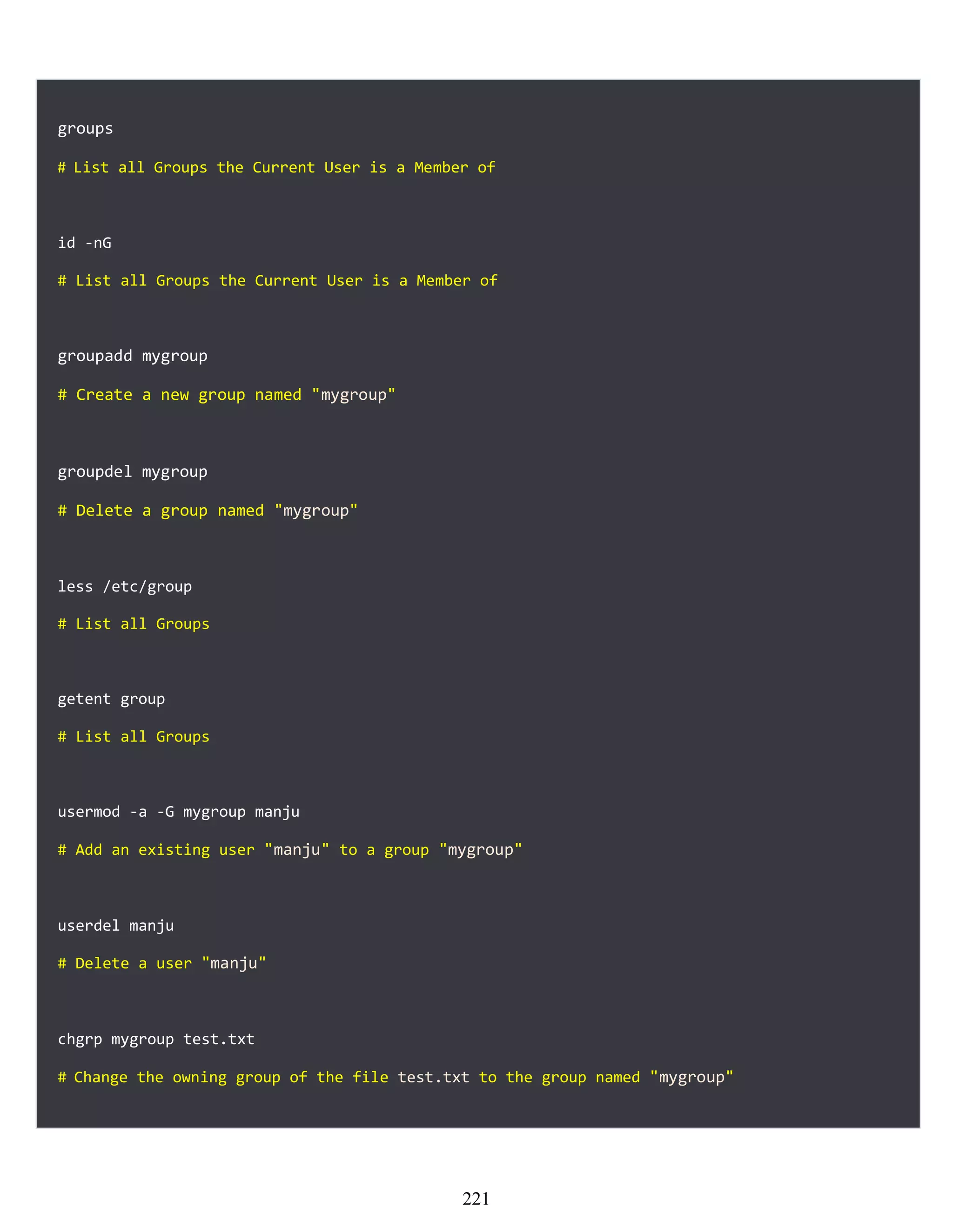 groups
# List all Groups the Current User is a Member of
id -nG
# List all Groups the Current User is a Member of
groupadd mygroup
# Create a new group named "mygroup"
groupdel mygroup
# Delete a group named "mygroup"
less /etc/group
# List all Groups
getent group
# List all Groups
usermod -a -G mygroup manju
# Add an existing user "manju" to a group "mygroup"
userdel manju
# Delete a user "manju"
chgrp mygroup test.txt
# Change the owning group of the file test.txt to the group named "mygroup"
221
 