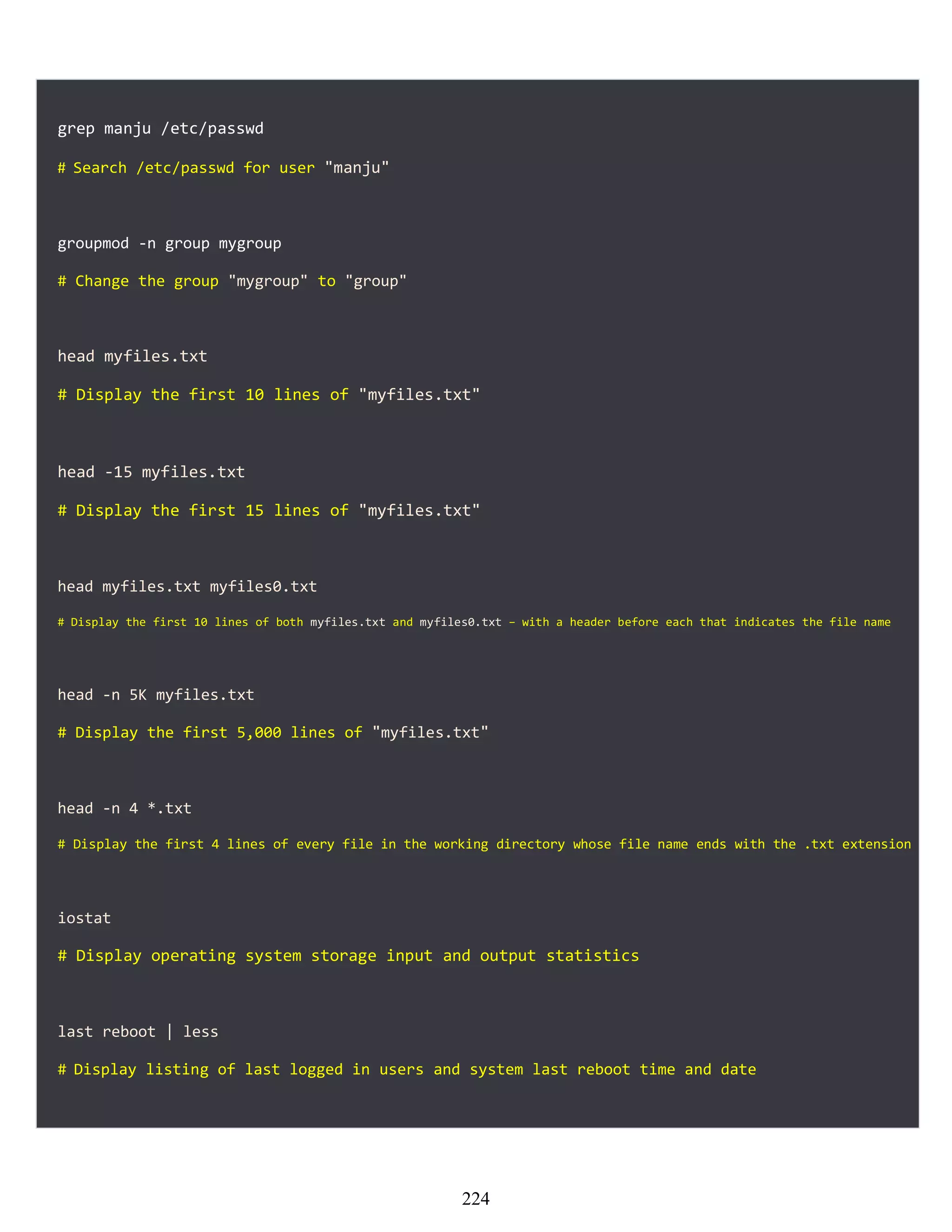 grep manju /etc/passwd
# Search /etc/passwd for user "manju"
groupmod -n group mygroup
# Change the group "mygroup" to "group"
head myfiles.txt
# Display the first 10 lines of "myfiles.txt"
head -15 myfiles.txt
# Display the first 15 lines of "myfiles.txt"
head myfiles.txt myfiles0.txt
# Display the first 10 lines of both myfiles.txt and myfiles0.txt − with a header before each that indicates the file name
head -n 5K myfiles.txt
# Display the first 5,000 lines of "myfiles.txt"
head -n 4 *.txt
# Display the first 4 lines of every file in the working directory whose file name ends with the .txt extension
iostat
# Display operating system storage input and output statistics
last reboot | less
# Display listing of last logged in users and system last reboot time and date
224
 