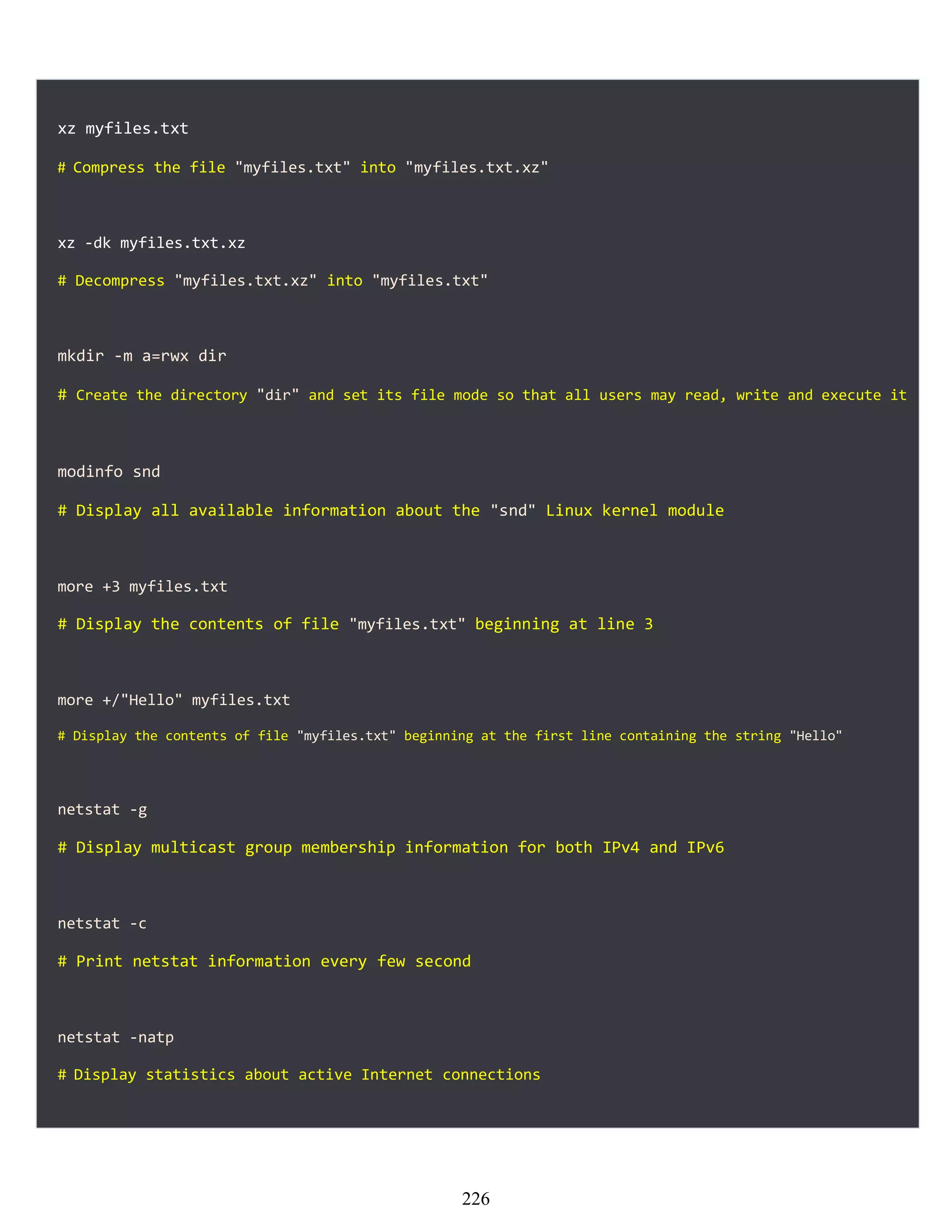 xz myfiles.txt
# Compress the file "myfiles.txt" into "myfiles.txt.xz"
xz -dk myfiles.txt.xz
# Decompress "myfiles.txt.xz" into "myfiles.txt"
mkdir -m a=rwx dir
# Create the directory "dir" and set its file mode so that all users may read, write and execute it
modinfo snd
# Display all available information about the "snd" Linux kernel module
more +3 myfiles.txt
# Display the contents of file "myfiles.txt" beginning at line 3
more +/"Hello" myfiles.txt
# Display the contents of file "myfiles.txt" beginning at the first line containing the string "Hello"
netstat -g
# Display multicast group membership information for both IPv4 and IPv6
netstat -c
# Print netstat information every few second
netstat -natp
# Display statistics about active Internet connections
226
 