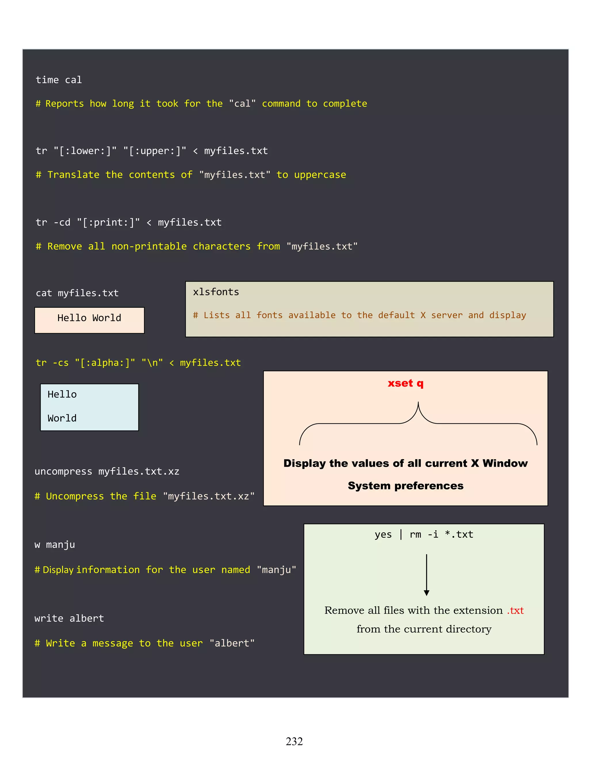 time cal
# Reports how long it took for the "cal" command to complete
tr "[:lower:]" "[:upper:]" < myfiles.txt
# Translate the contents of "myfiles.txt" to uppercase
tr -cd "[:print:]" < myfiles.txt
# Remove all non-printable characters from "myfiles.txt"
cat myfiles.txt
tr -cs "[:alpha:]" "n" < myfiles.txt
uncompress myfiles.txt.xz
# Uncompress the file "myfiles.txt.xz"
w manju
# Display information for the user named "manju"
write albert
# Write a message to the user "albert"
Hello World
Hello
World
xlsfonts
# Lists all fonts available to the default X server and display
xset q
Display the values of all current X Window
System preferences
yes | rm -i *.txt
Remove all files with the extension .txt
from the current directory
232
 