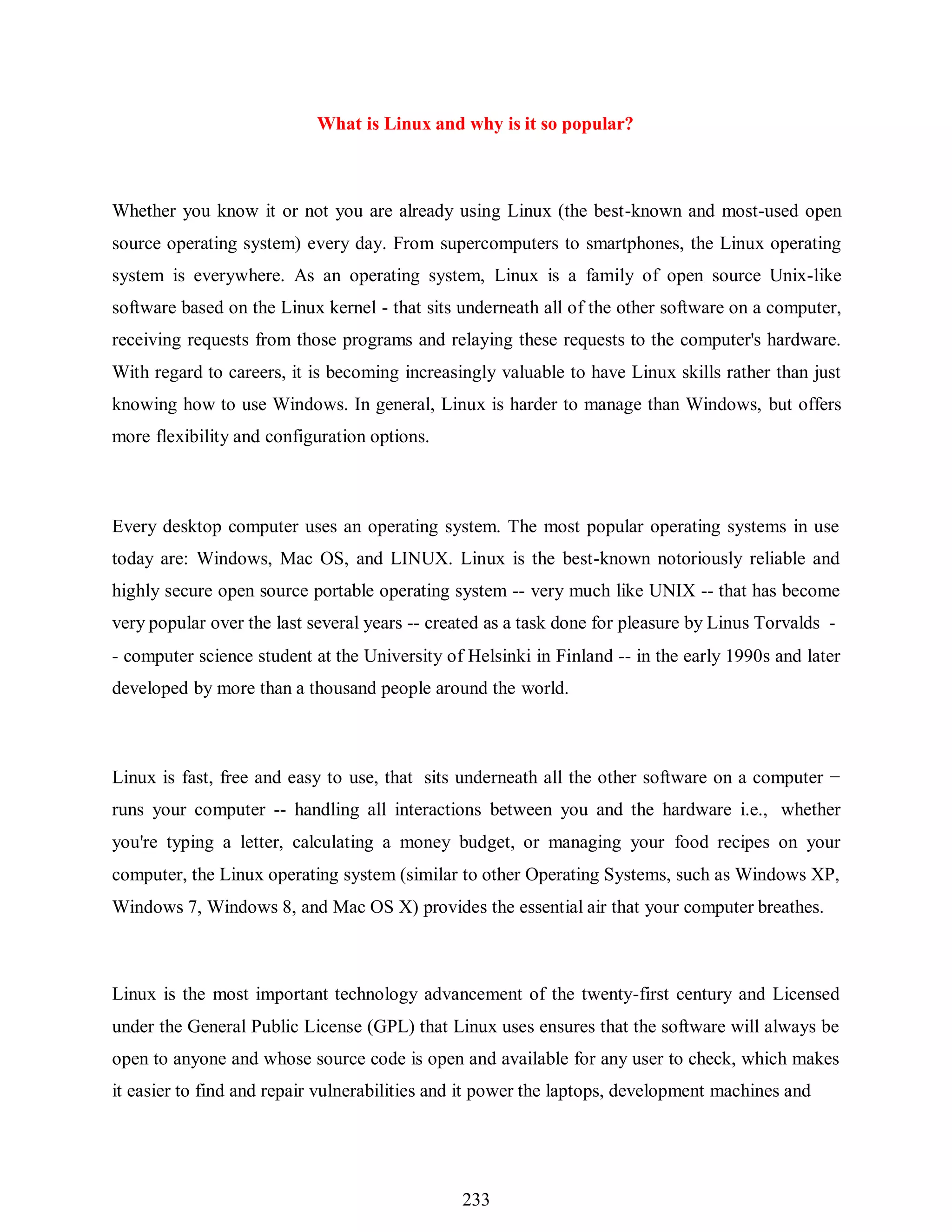 233
What is Linux and why is it so popular?
Whether you know it or not you are already using Linux (the best-known and most-used open
source operating system) every day. From supercomputers to smartphones, the Linux operating
system is everywhere. As an operating system, Linux is a family of open source Unix-like
software based on the Linux kernel - that sits underneath all of the other software on a computer,
receiving requests from those programs and relaying these requests to the computer's hardware.
With regard to careers, it is becoming increasingly valuable to have Linux skills rather than just
knowing how to use Windows. In general, Linux is harder to manage than Windows, but offers
more flexibility and configuration options.
Every desktop computer uses an operating system. The most popular operating systems in use
today are: Windows, Mac OS, and LINUX. Linux is the best-known notoriously reliable and
highly secure open source portable operating system -- very much like UNIX -- that has become
very popular over the last several years -- created as a task done for pleasure by Linus Torvalds -
- computer science student at the University of Helsinki in Finland -- in the early 1990s and later
developed by more than a thousand people around the world.
Linux is fast, free and easy to use, that sits underneath all the other software on a computer −
runs your computer -- handling all interactions between you and the hardware i.e., whether
you're typing a letter, calculating a money budget, or managing your food recipes on your
computer, the Linux operating system (similar to other Operating Systems, such as Windows XP,
Windows 7, Windows 8, and Mac OS X) provides the essential air that your computer breathes.
Linux is the most important technology advancement of the twenty-first century and Licensed
under the General Public License (GPL) that Linux uses ensures that the software will always be
open to anyone and whose source code is open and available for any user to check, which makes
it easier to find and repair vulnerabilities and it power the laptops, development machines and
 