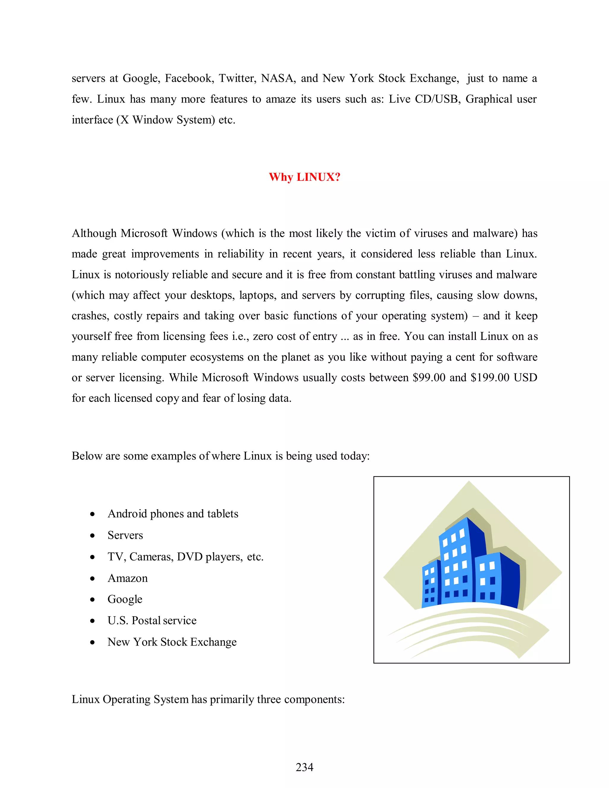 234
servers at Google, Facebook, Twitter, NASA, and New York Stock Exchange, just to name a
few. Linux has many more features to amaze its users such as: Live CD/USB, Graphical user
interface (X Window System) etc.
Why LINUX?
Although Microsoft Windows (which is the most likely the victim of viruses and malware) has
made great improvements in reliability in recent years, it considered less reliable than Linux.
Linux is notoriously reliable and secure and it is free from constant battling viruses and malware
(which may affect your desktops, laptops, and servers by corrupting files, causing slow downs,
crashes, costly repairs and taking over basic functions of your operating system) – and it keep
yourself free from licensing fees i.e., zero cost of entry ... as in free. You can install Linux on as
many reliable computer ecosystems on the planet as you like without paying a cent for software
or server licensing. While Microsoft Windows usually costs between $99.00 and $199.00 USD
for each licensed copy and fear of losing data.
Below are some examples of where Linux is being used today:
 Android phones and tablets
 Servers
 TV, Cameras, DVD players, etc.
 Amazon
 Google
 U.S. Postal service
 New York Stock Exchange
Linux Operating System has primarily three components:
 