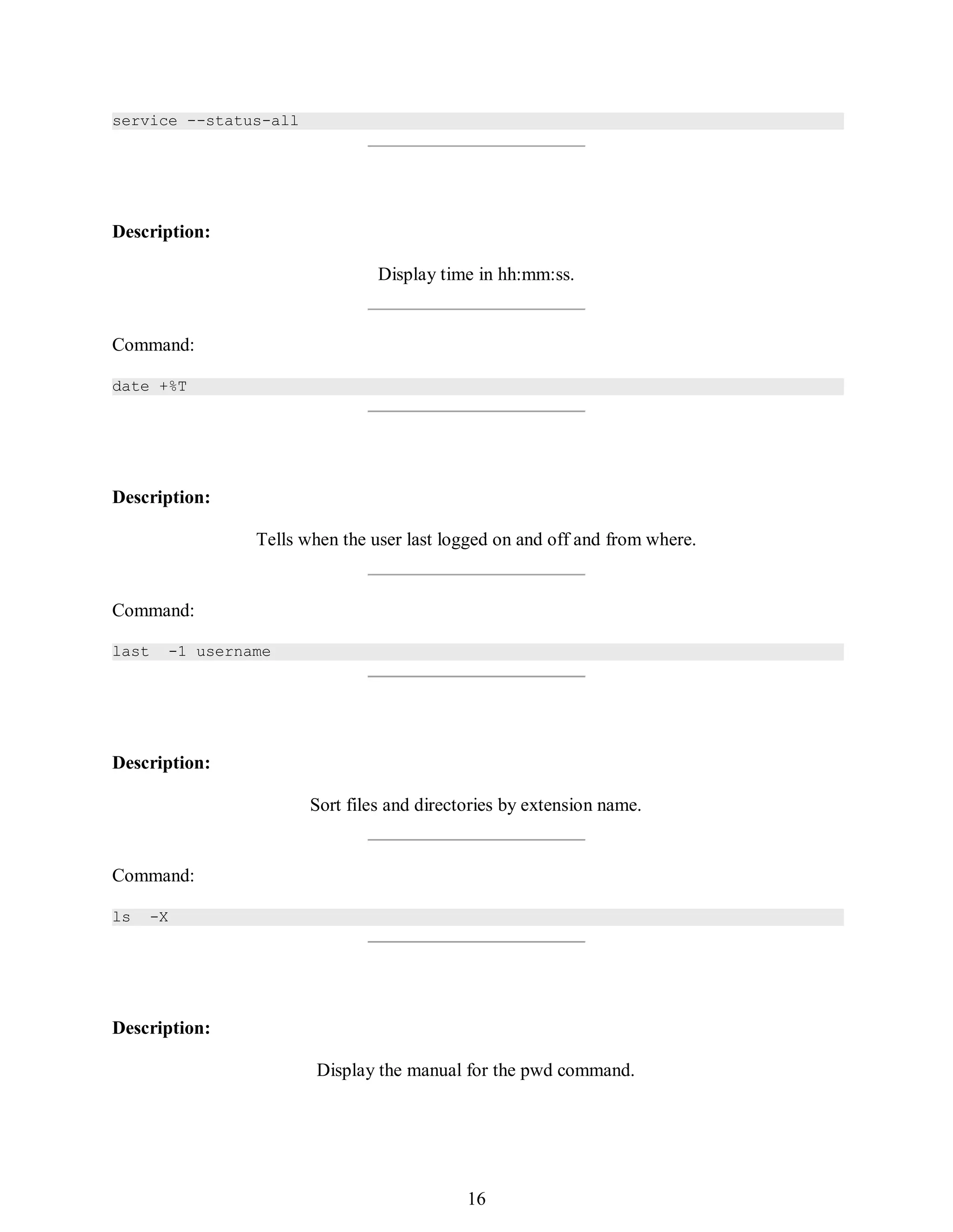 385
service --status-all
Description:
Display time in hh:mm:ss.
Command:
date +%T
Description:
Tells when the user last logged on and off and from where.
Command:
last -1 username
Description:
Sort files and directories by extension name.
Command:
ls -X
Description:
Display the manual for the pwd command.
400
16
 