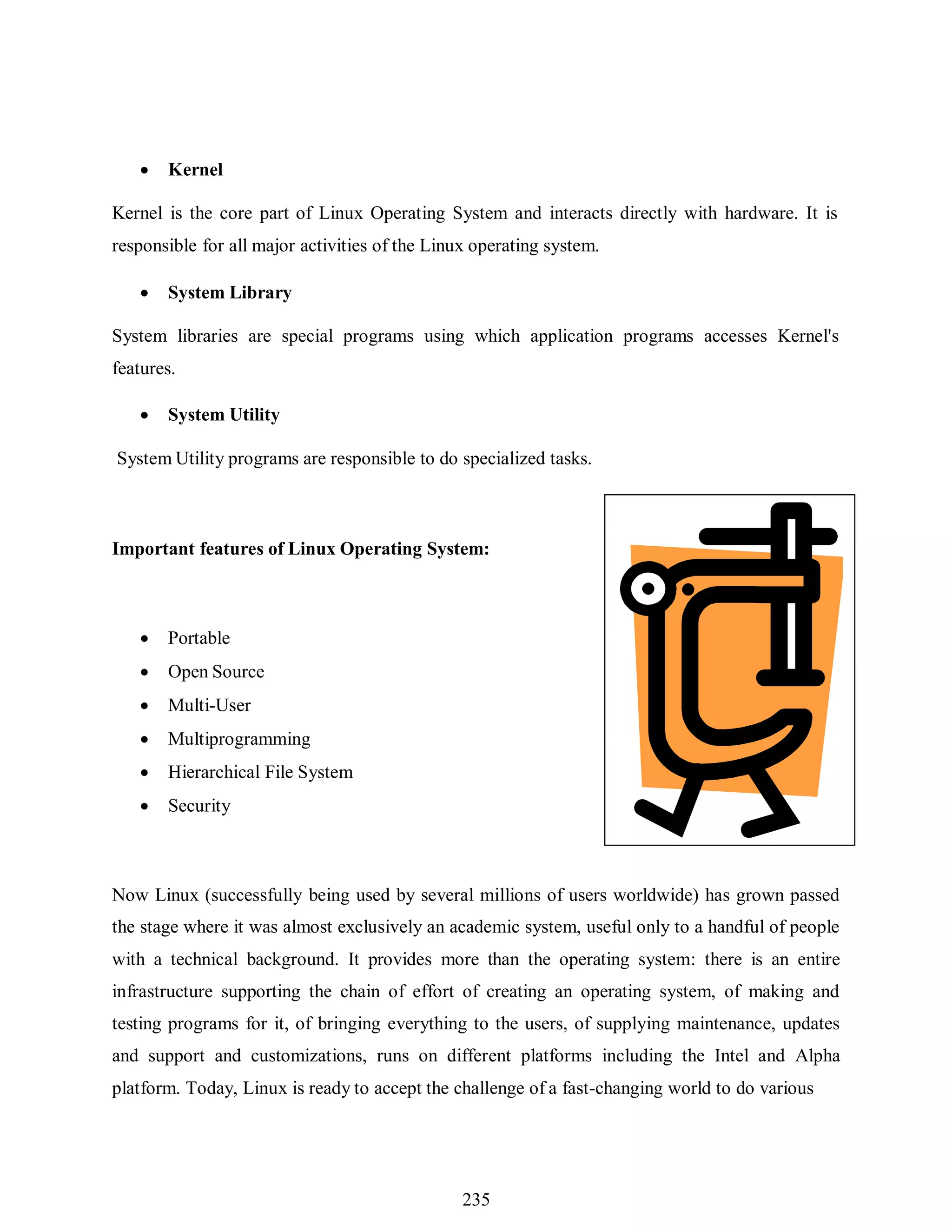 235
 Kernel
Kernel is the core part of Linux Operating System and interacts directly with hardware. It is
responsible for all major activities of the Linux operating system.
 System Library
System libraries are special programs using which application programs accesses Kernel's
features.
 System Utility
System Utility programs are responsible to do specialized tasks.
Important features of Linux Operating System:
 Portable
 Open Source
 Multi-User
 Multiprogramming
 Hierarchical File System
 Security
Now Linux (successfully being used by several millions of users worldwide) has grown passed
the stage where it was almost exclusively an academic system, useful only to a handful of people
with a technical background. It provides more than the operating system: there is an entire
infrastructure supporting the chain of effort of creating an operating system, of making and
testing programs for it, of bringing everything to the users, of supplying maintenance, updates
and support and customizations, runs on different platforms including the Intel and Alpha
platform. Today, Linux is ready to accept the challenge of a fast-changing world to do various
 