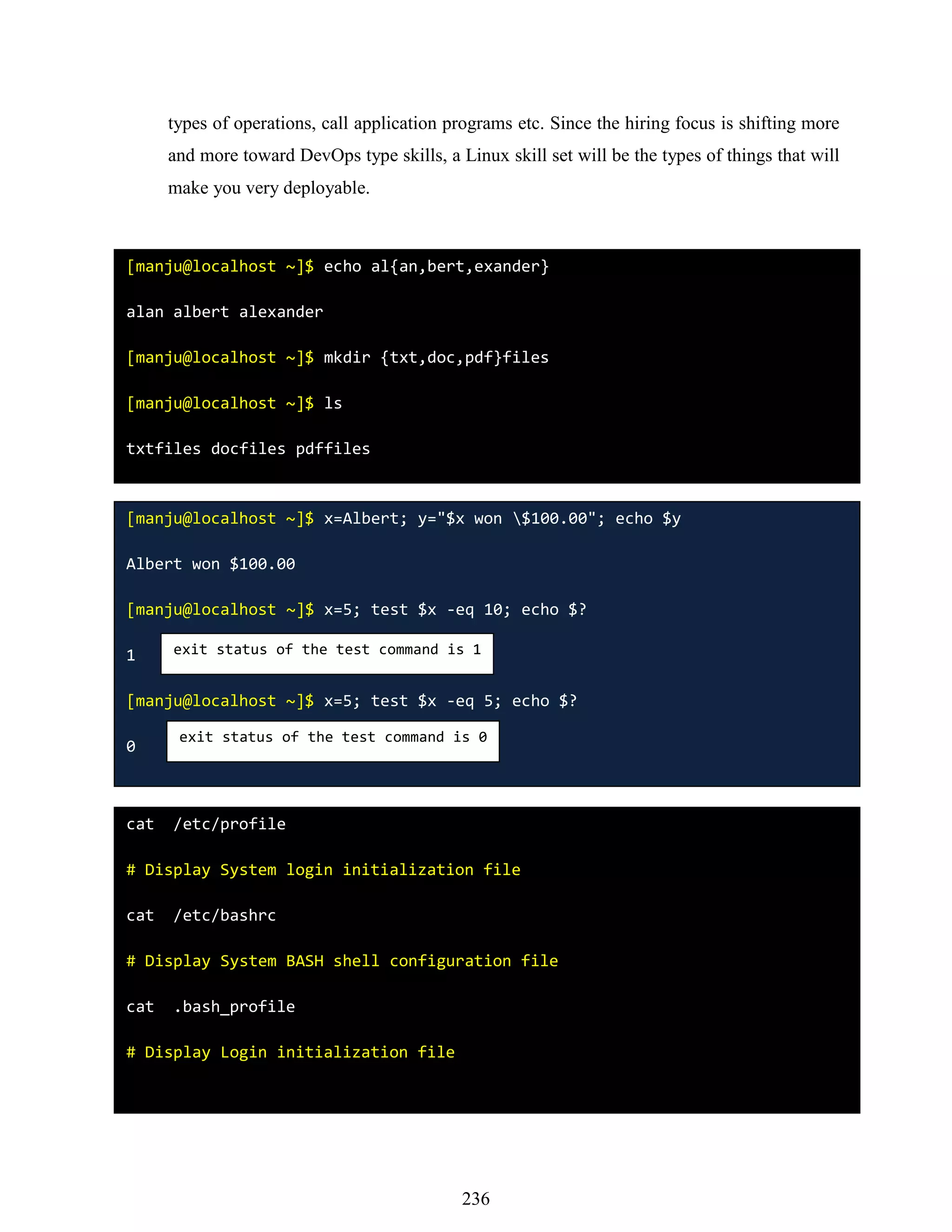 types of operations, call application programs etc. Since the hiring focus is shifting more
and more toward DevOps type skills, a Linux skill set will be the types of things that will
make you very deployable.
[manju@localhost ~]$ echo al{an,bert,exander}
alan albert alexander
[manju@localhost ~]$ mkdir {txt,doc,pdf}files
[manju@localhost ~]$ ls
txtfiles docfiles pdffiles
[manju@localhost ~]$ x=Albert; y="$x won $100.00"; echo $y
Albert won $100.00
[manju@localhost ~]$ x=5; test $x -eq 10; echo $?
1
[manju@localhost ~]$ x=5; test $x -eq 5; echo $?
0
exit status of the test command is 1
exit status of the test command is 0
cat /etc/profile
# Display System login initialization file
cat /etc/bashrc
# Display System BASH shell configuration file
cat .bash_profile
# Display Login initialization file
236
 