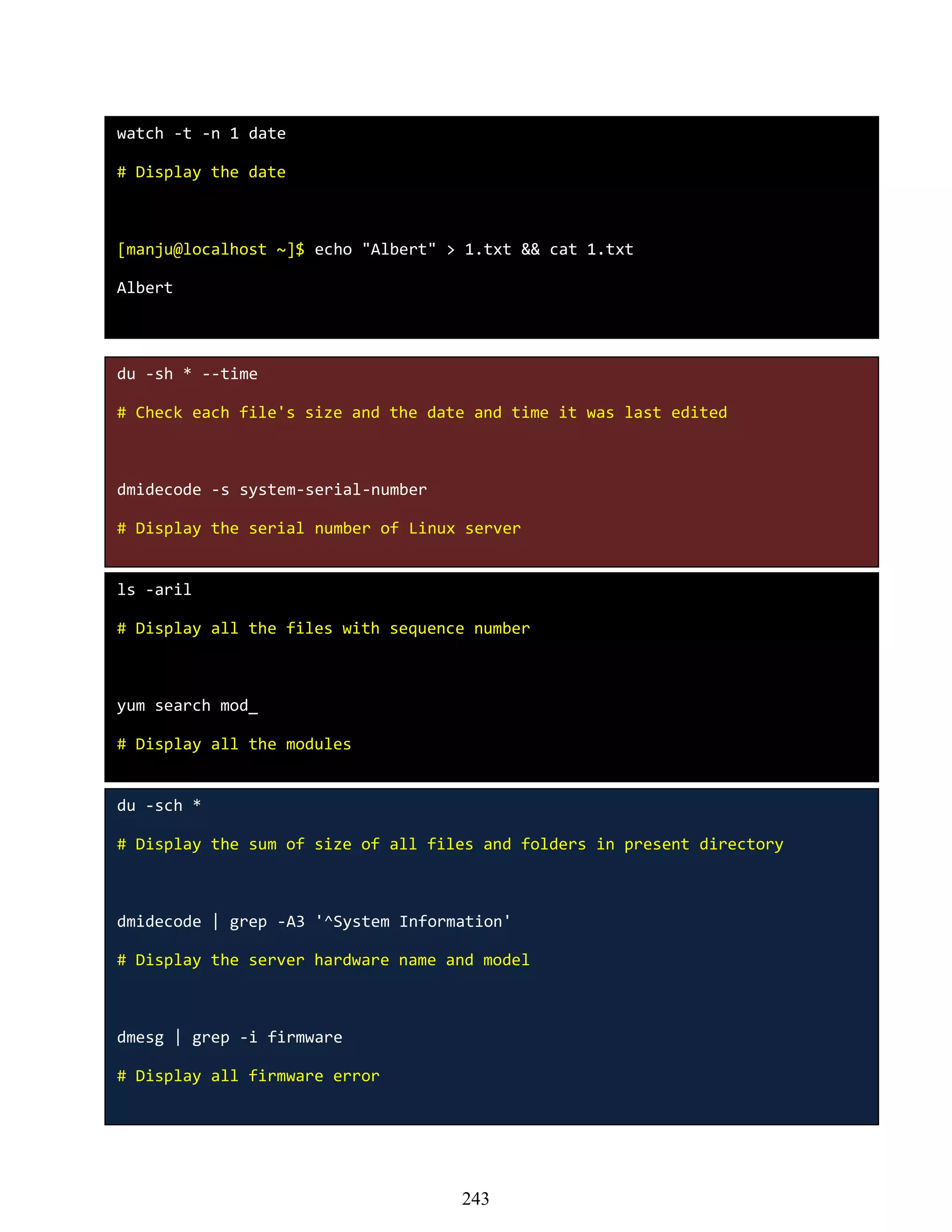 watch -t -n 1 date
# Display the date
[manju@localhost ~]$ echo "Albert" > 1.txt && cat 1.txt
Albert
du -sh * --time
# Check each file's size and the date and time it was last edited
dmidecode -s system-serial-number
# Display the serial number of Linux server
ls -aril
# Display all the files with sequence number
yum search mod_
# Display all the modules
du -sch *
# Display the sum of size of all files and folders in present directory
dmidecode | grep -A3 '^System Information'
# Display the server hardware name and model
dmesg | grep -i firmware
# Display all firmware error
243
 