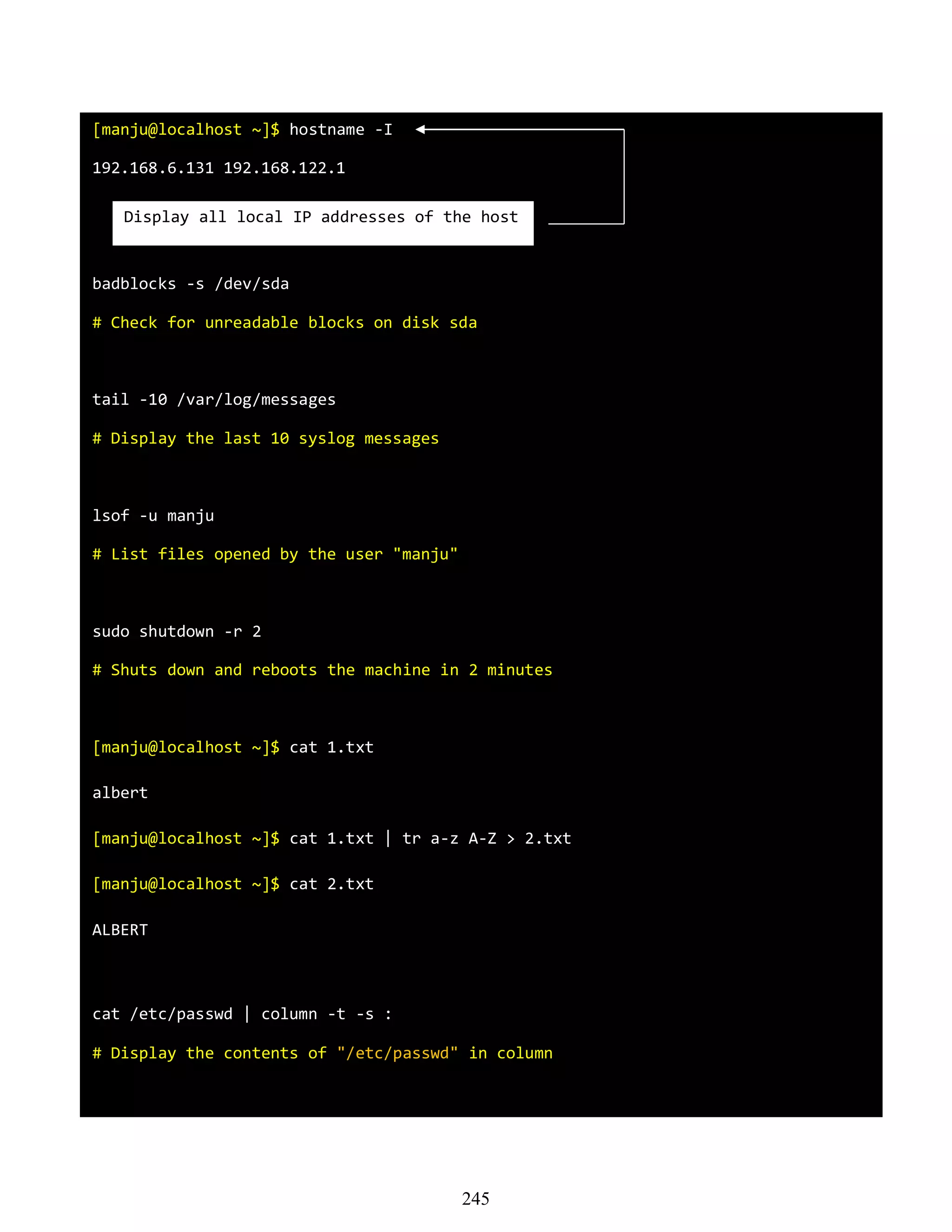 [manju@localhost ~]$ hostname -I
192.168.6.131 192.168.122.1
badblocks -s /dev/sda
# Check for unreadable blocks on disk sda
tail -10 /var/log/messages
# Display the last 10 syslog messages
lsof -u manju
# List files opened by the user "manju"
sudo shutdown -r 2
# Shuts down and reboots the machine in 2 minutes
[manju@localhost ~]$ cat 1.txt
albert
[manju@localhost ~]$ cat 1.txt | tr a-z A-Z > 2.txt
[manju@localhost ~]$ cat 2.txt
ALBERT
cat /etc/passwd | column -t -s :
# Display the contents of "/etc/passwd" in column
Display all local IP addresses of the host
245
 