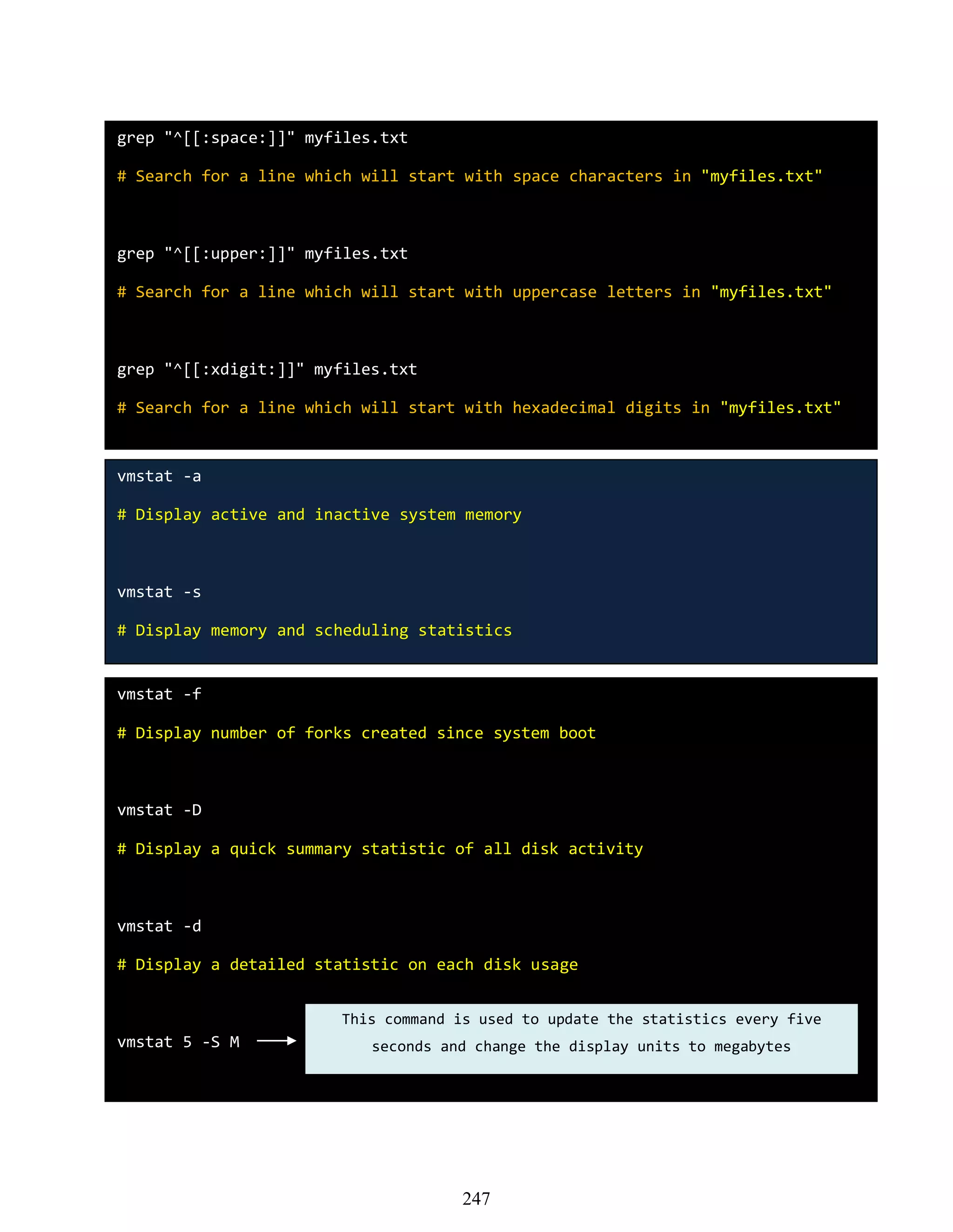 grep "^[[:space:]]" myfiles.txt
# Search for a line which will start with space characters in "myfiles.txt"
grep "^[[:upper:]]" myfiles.txt
# Search for a line which will start with uppercase letters in "myfiles.txt"
grep "^[[:xdigit:]]" myfiles.txt
# Search for a line which will start with hexadecimal digits in "myfiles.txt"
vmstat -a
# Display active and inactive system memory
vmstat -s
# Display memory and scheduling statistics
vmstat -f
# Display number of forks created since system boot
vmstat -D
# Display a quick summary statistic of all disk activity
vmstat -d
# Display a detailed statistic on each disk usage
vmstat 5 -S M
This command is used to update the statistics every five
seconds and change the display units to megabytes
247
 