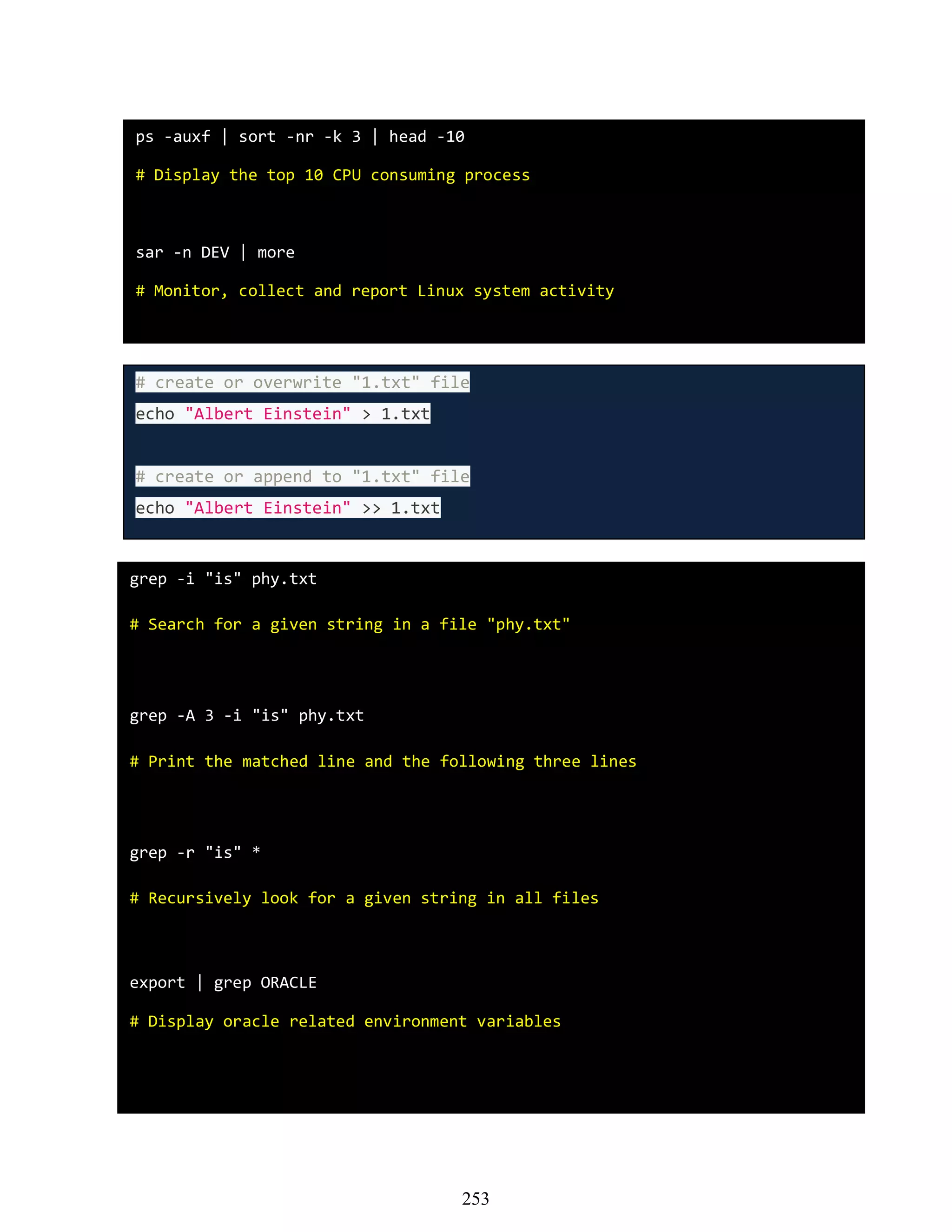 ps -auxf | sort -nr -k 3 | head -10
# Display the top 10 CPU consuming process
sar -n DEV | more
# Monitor, collect and report Linux system activity
# create or overwrite "1.txt" file
echo "Albert Einstein" > 1.txt
# create or append to "1.txt" file
echo "Albert Einstein" >> 1.txt
grep -i "is" phy.txt
# Search for a given string in a file "phy.txt"
grep -A 3 -i "is" phy.txt
# Print the matched line and the following three lines
grep -r "is" *
# Recursively look for a given string in all files
export | grep ORACLE
# Display oracle related environment variables
253
 