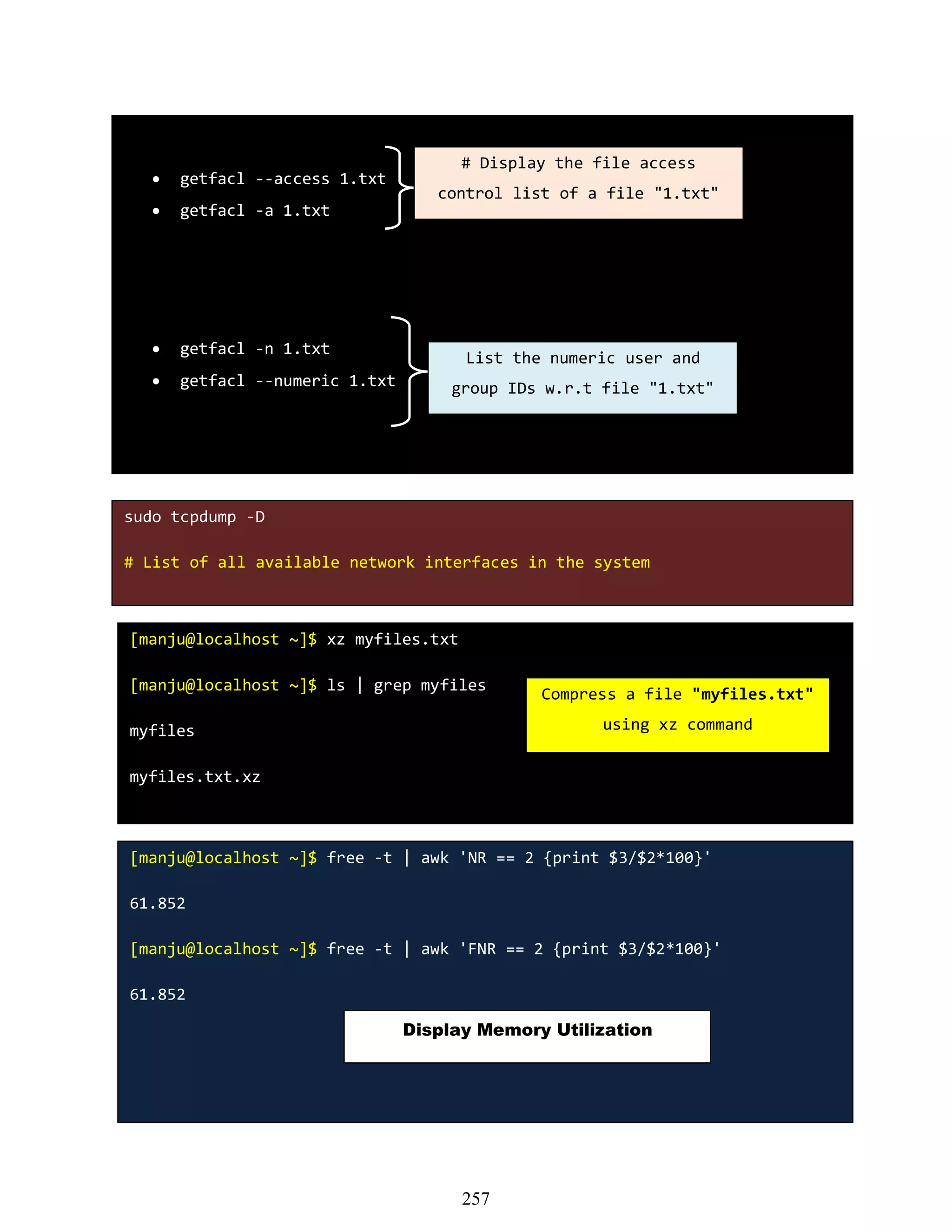  getfacl --access 1.txt
 getfacl -a 1.txt
 getfacl -n 1.txt
 getfacl --numeric 1.txt
# Display the file access
control list of a file "1.txt"
List the numeric user and
group IDs w.r.t file "1.txt"
sudo tcpdump -D
# List of all available network interfaces in the system
[manju@localhost ~]$ xz myfiles.txt
[manju@localhost ~]$ ls | grep myfiles
myfiles
myfiles.txt.xz
Compress a file "myfiles.txt"
using xz command
[manju@localhost ~]$ free -t | awk 'NR == 2 {print $3/$2*100}'
61.852
[manju@localhost ~]$ free -t | awk 'FNR == 2 {print $3/$2*100}'
61.852
Display Memory Utilization
257
 