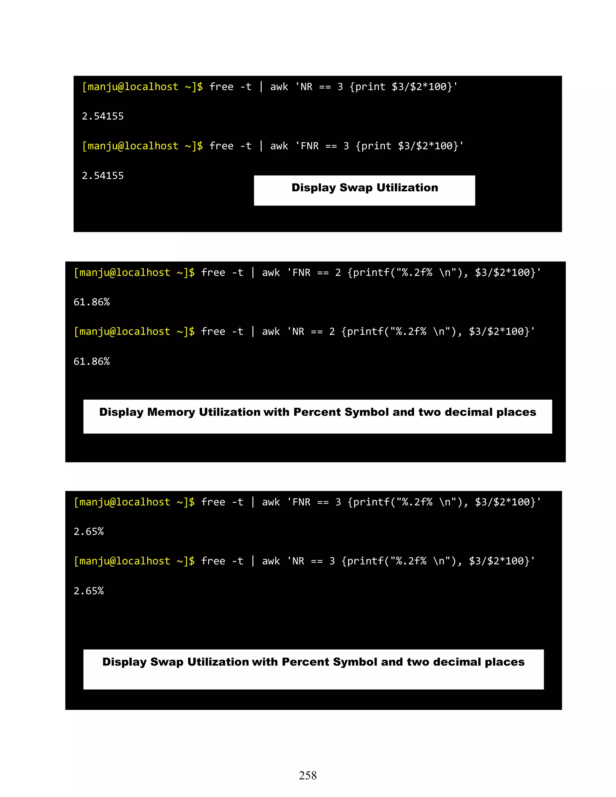 [manju@localhost ~]$ free -t | awk 'NR == 3 {print $3/$2*100}'
2.54155
[manju@localhost ~]$ free -t | awk 'FNR == 3 {print $3/$2*100}'
2.54155
Display Swap Utilization
[manju@localhost ~]$ free -t | awk 'FNR == 2 {printf("%.2f% n"), $3/$2*100}'
61.86%
[manju@localhost ~]$ free -t | awk 'NR == 2 {printf("%.2f% n"), $3/$2*100}'
61.86%
Display Memory Utilization with Percent Symbol and two decimal places
[manju@localhost ~]$ free -t | awk 'FNR == 3 {printf("%.2f% n"), $3/$2*100}'
2.65%
[manju@localhost ~]$ free -t | awk 'NR == 3 {printf("%.2f% n"), $3/$2*100}'
2.65%
Display Swap Utilization with Percent Symbol and two decimal places
258
 
