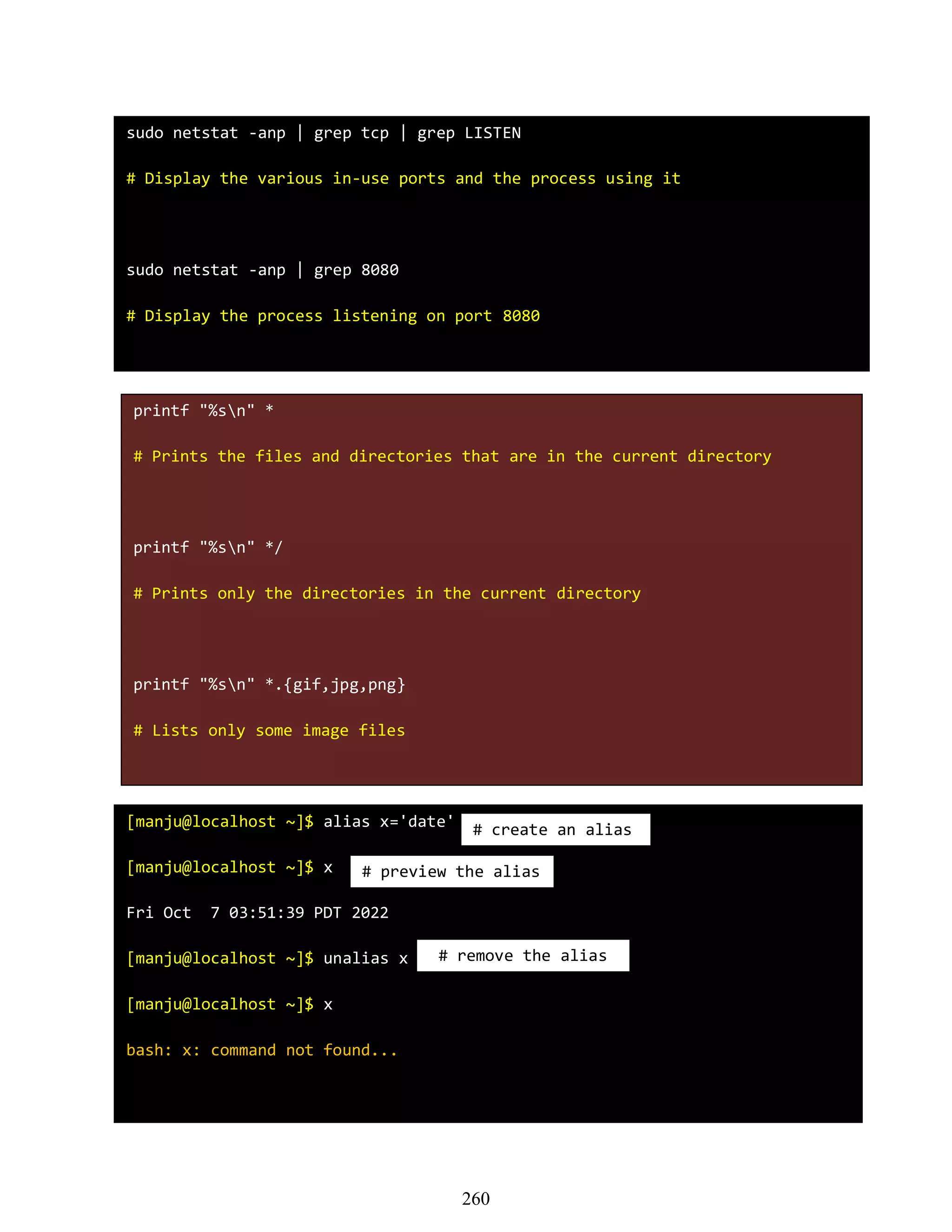 sudo netstat -anp | grep tcp | grep LISTEN
# Display the various in-use ports and the process using it
sudo netstat -anp | grep 8080
# Display the process listening on port 8080
printf "%sn" *
# Prints the files and directories that are in the current directory
printf "%sn" */
# Prints only the directories in the current directory
printf "%sn" *.{gif,jpg,png}
# Lists only some image files
[manju@localhost ~]$ alias x='date'
[manju@localhost ~]$ x
Fri Oct 7 03:51:39 PDT 2022
[manju@localhost ~]$ unalias x
[manju@localhost ~]$ x
bash: x: command not found...
# create an alias
# preview the alias
# remove the alias
260
 