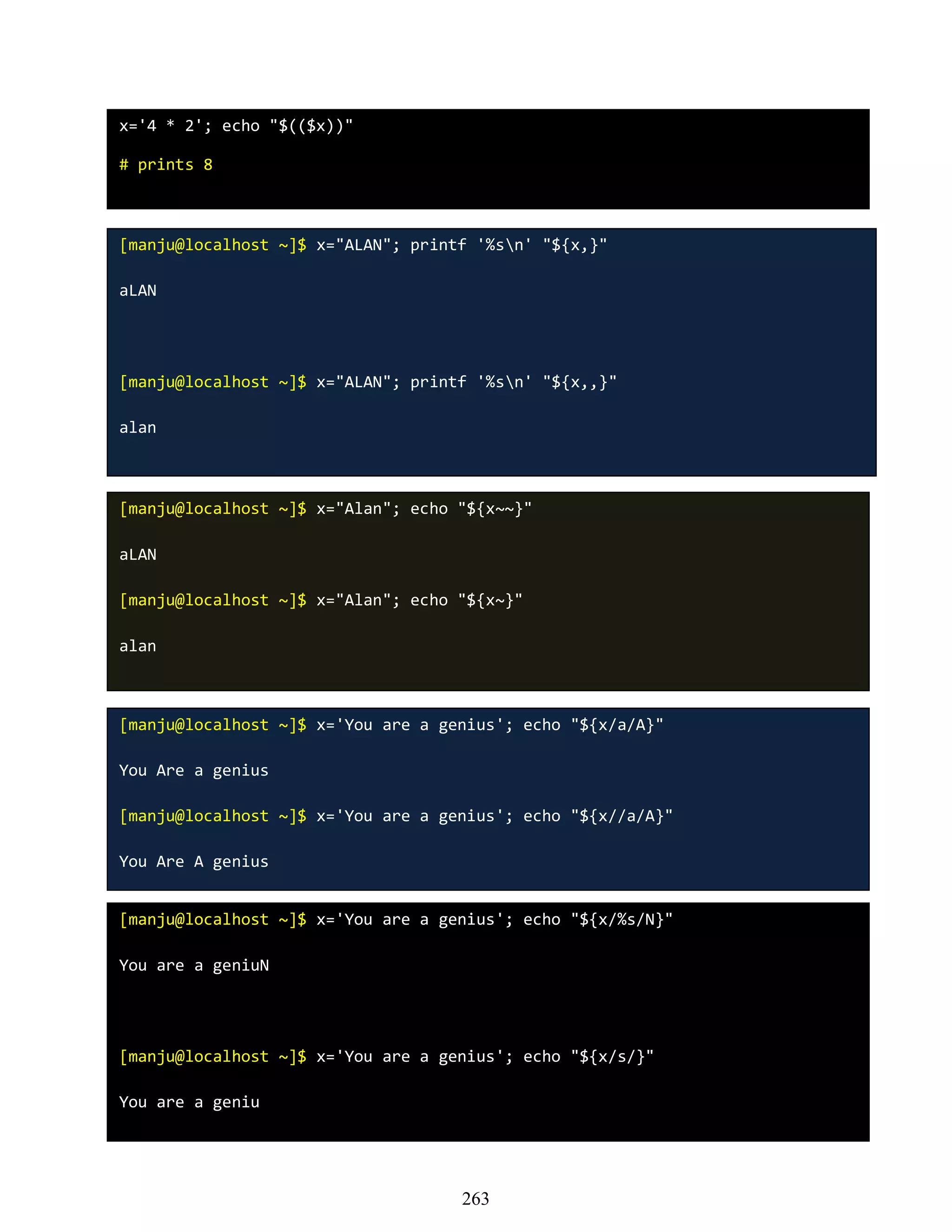 x='4 * 2'; echo "$(($x))"
# prints 8
[manju@localhost ~]$ x="ALAN"; printf '%sn' "${x,}"
aLAN
[manju@localhost ~]$ x="ALAN"; printf '%sn' "${x,,}"
alan
[manju@localhost ~]$ x="Alan"; echo "${x~~}"
aLAN
[manju@localhost ~]$ x="Alan"; echo "${x~}"
alan
[manju@localhost ~]$ x='You are a genius'; echo "${x/a/A}"
You Are a genius
[manju@localhost ~]$ x='You are a genius'; echo "${x//a/A}"
You Are A genius
[manju@localhost ~]$ x='You are a genius'; echo "${x/%s/N}"
You are a geniuN
[manju@localhost ~]$ x='You are a genius'; echo "${x/s/}"
You are a geniu
263
 