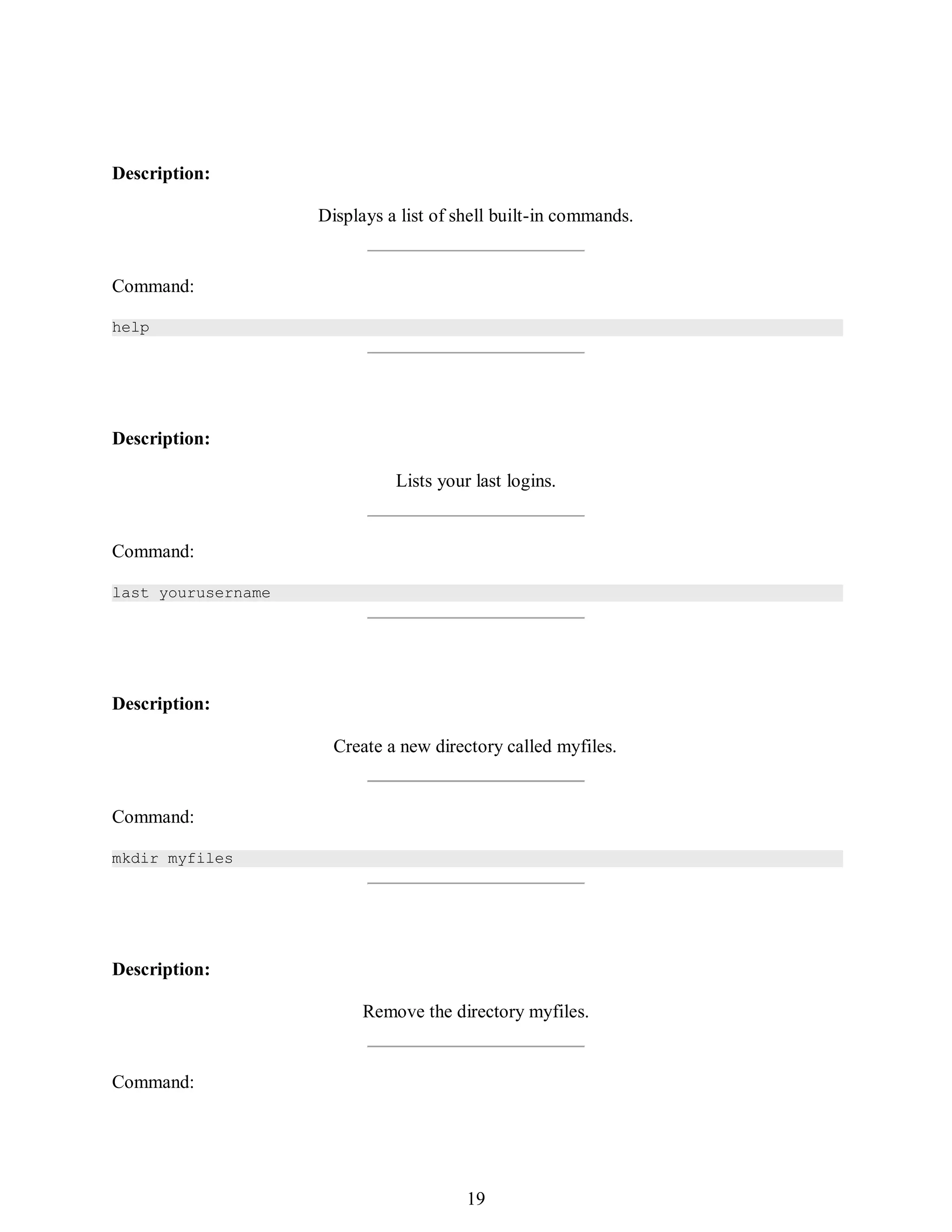 388
Description:
Displays a list of shell built-in commands.
Command:
help
Description:
Lists your last logins.
Command:
last yourusername
Description:
Create a new directory called myfiles.
Command:
mkdir myfiles
Description:
Remove the directory myfiles.
Command:
403
19
 