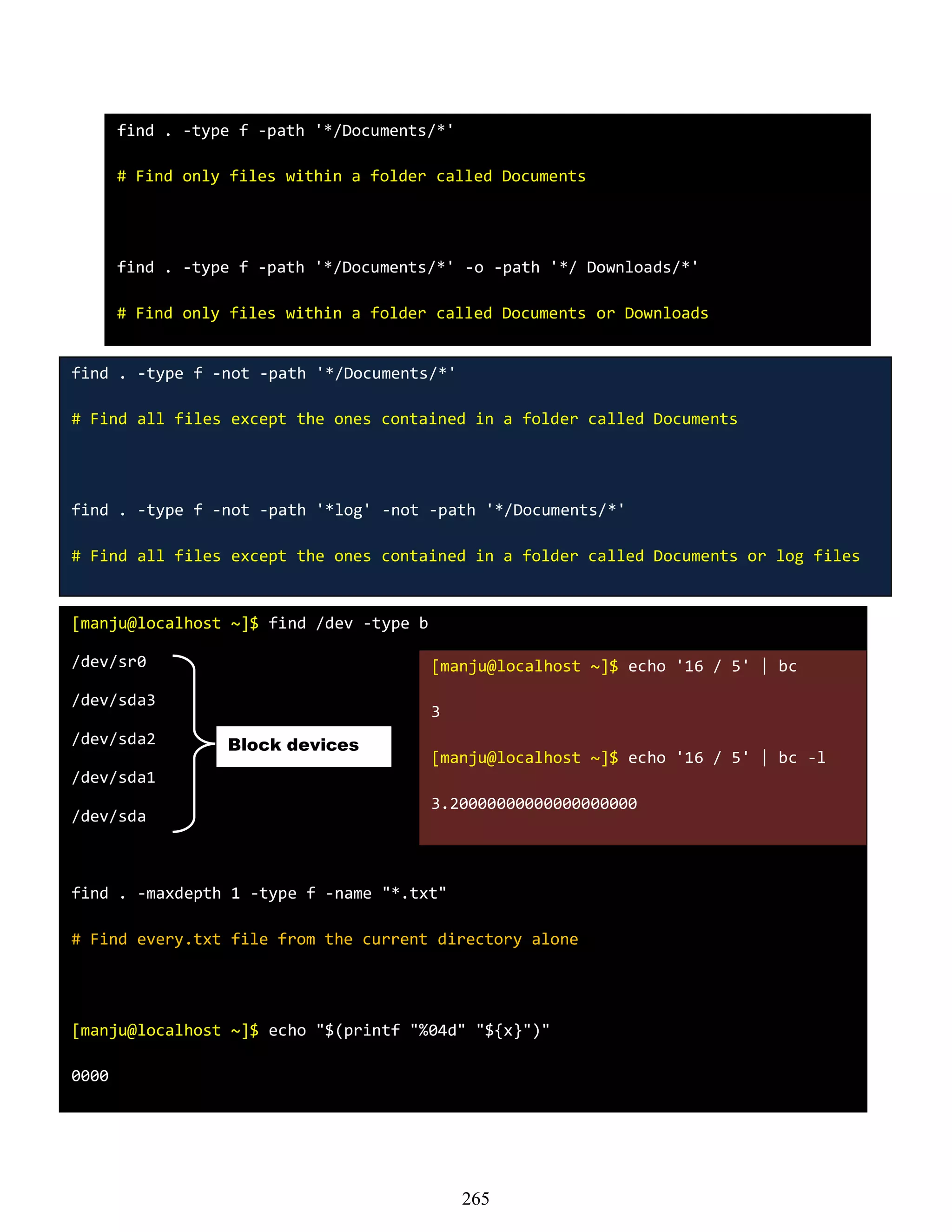 find . -type f -path '*/Documents/*'
# Find only files within a folder called Documents
find . -type f -path '*/Documents/*' -o -path '*/ Downloads/*'
# Find only files within a folder called Documents or Downloads
find . -type f -not -path '*/Documents/*'
# Find all files except the ones contained in a folder called Documents
find . -type f -not -path '*log' -not -path '*/Documents/*'
# Find all files except the ones contained in a folder called Documents or log files
[manju@localhost ~]$ find /dev -type b
/dev/sr0
/dev/sda3
/dev/sda2
/dev/sda1
/dev/sda
find . -maxdepth 1 -type f -name "*.txt"
# Find every.txt file from the current directory alone
[manju@localhost ~]$ echo "$(printf "%04d" "${x}")"
0000
Block devices
[manju@localhost ~]$ echo '16 / 5' | bc
3
[manju@localhost ~]$ echo '16 / 5' | bc -l
3.20000000000000000000
265
 