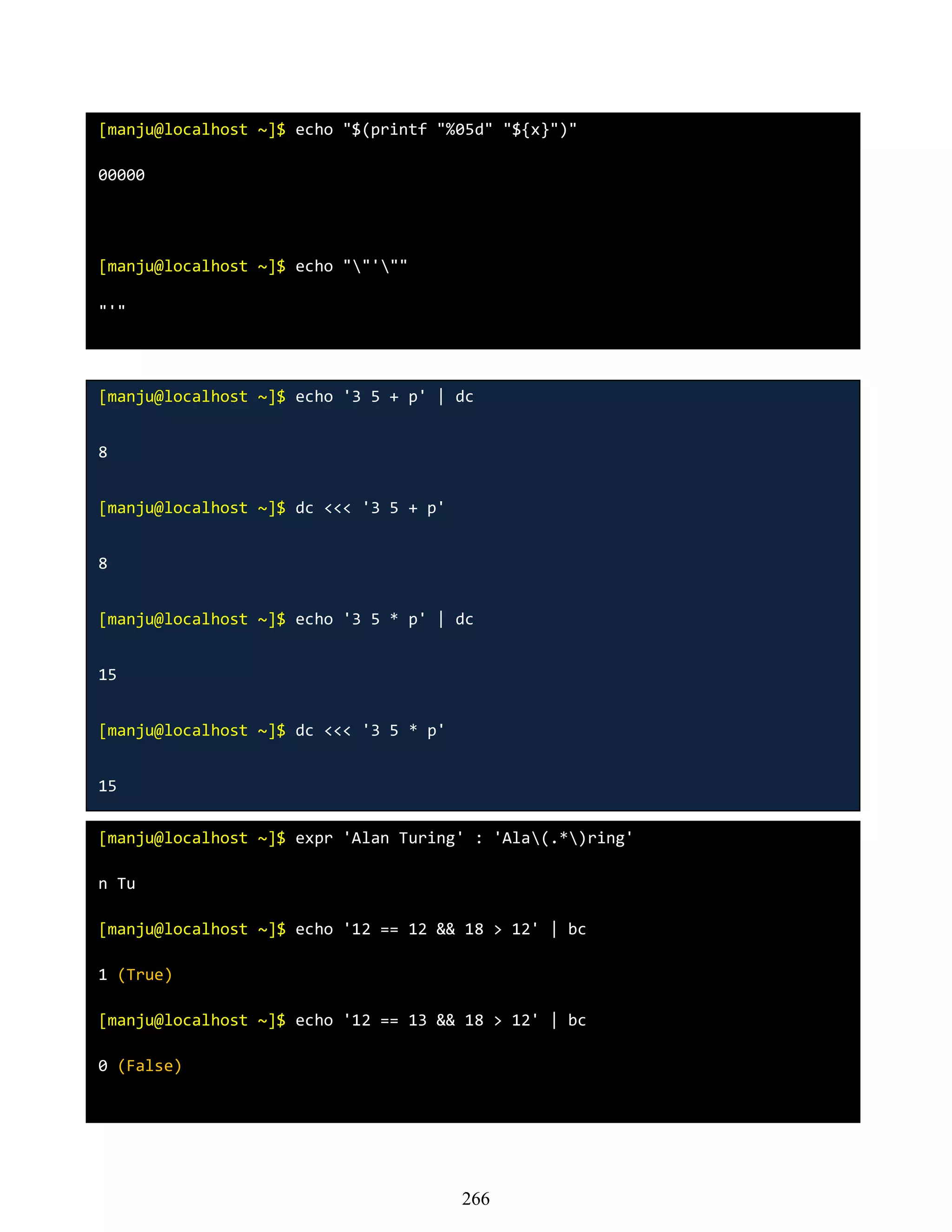 [manju@localhost ~]$ echo "$(printf "%05d" "${x}")"
00000
[manju@localhost ~]$ echo ""'""
"'"
[manju@localhost ~]$ echo '3 5 + p' | dc
8
[manju@localhost ~]$ dc <<< '3 5 + p'
8
[manju@localhost ~]$ echo '3 5 * p' | dc
15
[manju@localhost ~]$ dc <<< '3 5 * p'
15
[manju@localhost ~]$ expr 'Alan Turing' : 'Ala(.*)ring'
n Tu
[manju@localhost ~]$ echo '12 == 12 && 18 > 12' | bc
1 (True)
[manju@localhost ~]$ echo '12 == 13 && 18 > 12' | bc
0 (False)
266
 