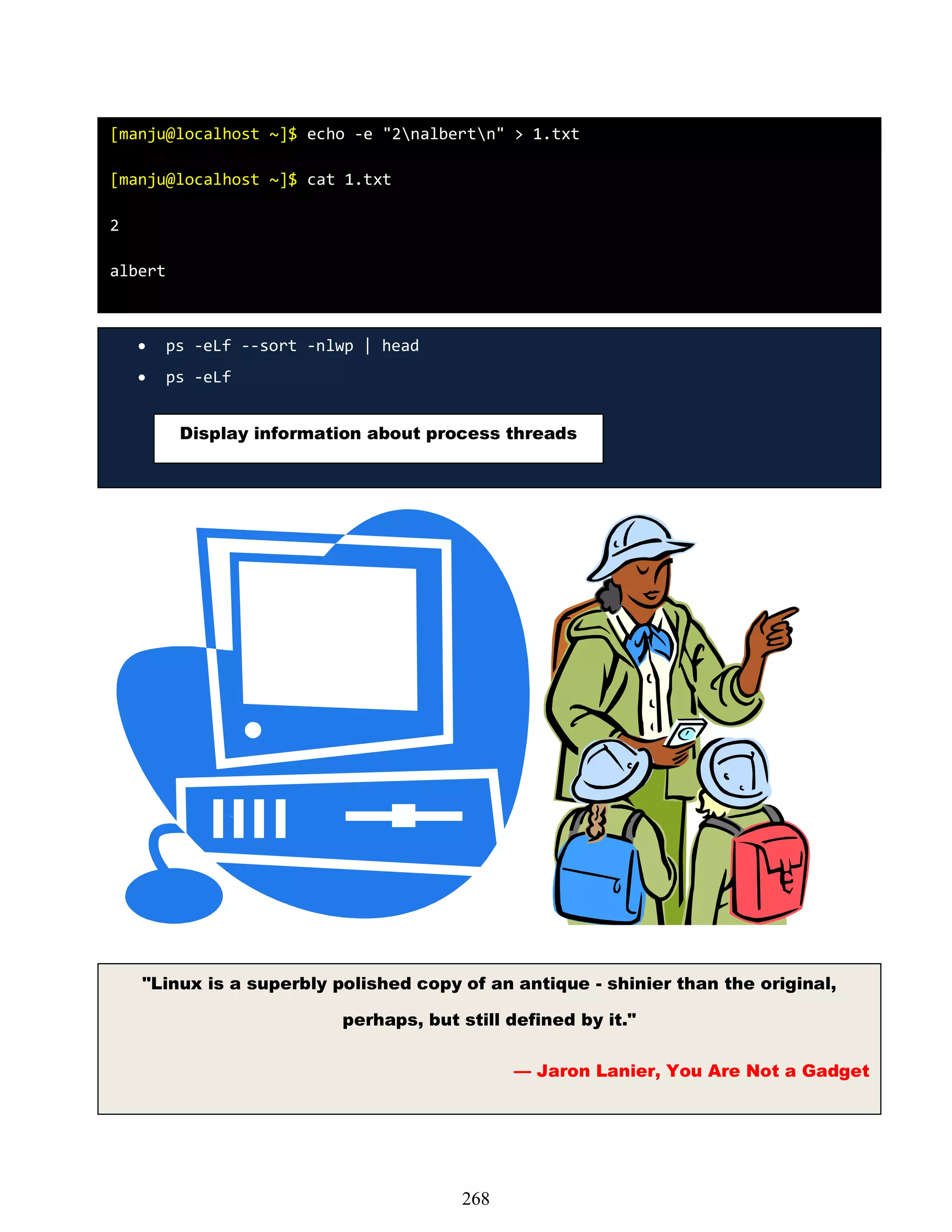 [manju@localhost ~]$ echo -e "2nalbertn" > 1.txt
[manju@localhost ~]$ cat 1.txt
2
albert
 ps -eLf --sort -nlwp | head
 ps -eLf
Display information about process threads
"Linux is a superbly polished copy of an antique - shinier than the original,
perhaps, but still defined by it."
— Jaron Lanier, You Are Not a Gadget
268
 
